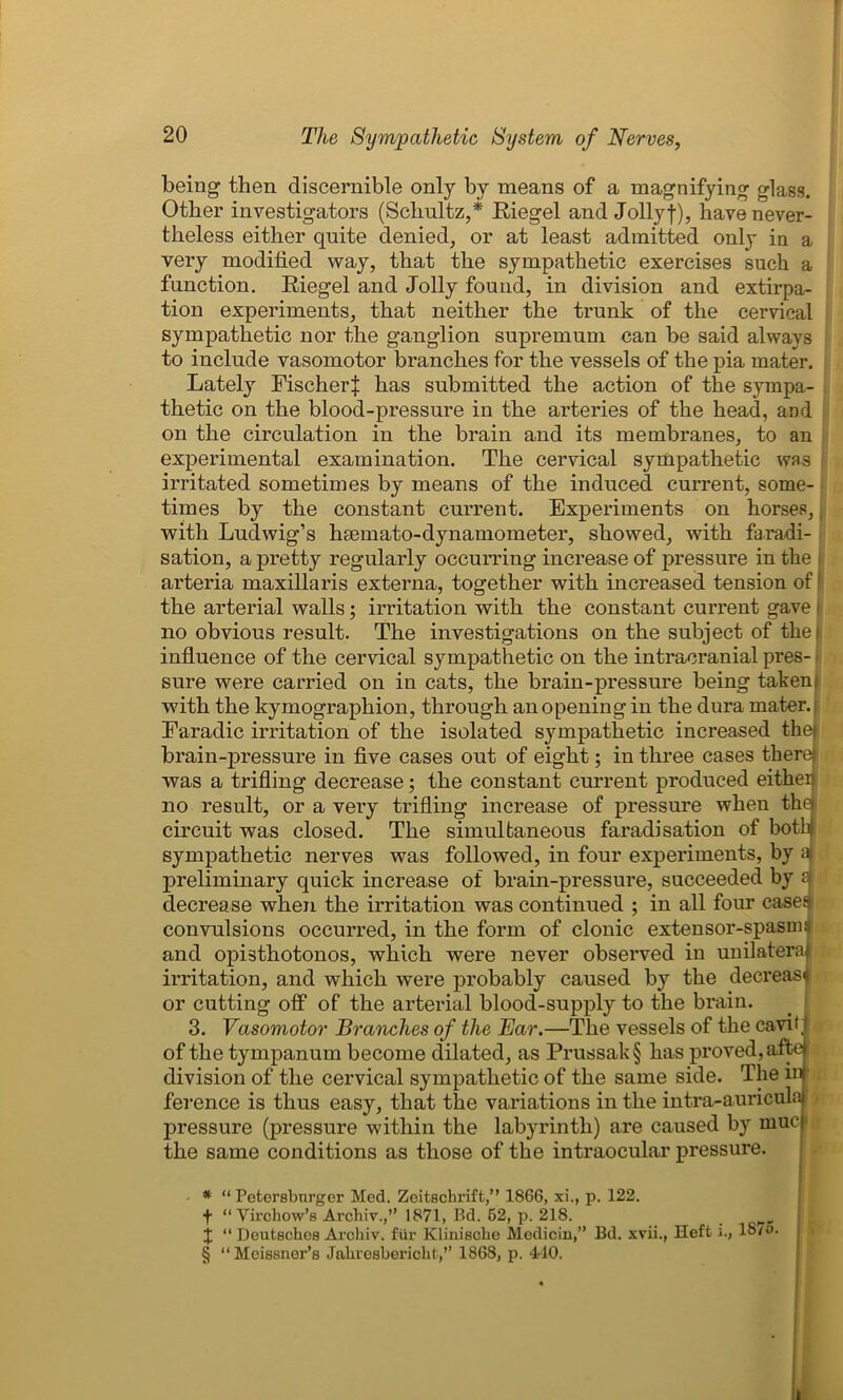 being then discernible only by means of a magnifying glass. Other investigators (Schultz,* * * § Riegel and Jollyf), have never- theless either quite denied, or at least admitted only in a very modified way, that the sympathetic exercises such a function. Riegel and Jolly found, in division and extirpa- tion experiments, that neither the trunk of the cervical sympathetic nor the ganglion supremum can be said always to include vasomotor branches for the vessels of the pia mater. Lately Fischerij: has submitted the action of the sympa- thetic on the blood-pressure in the arteries of the head, and on the circulation in the brain and its membranes, to an experimental examination. The cervical sympathetic was irritated sometimes by means of the induced current, some- times by the constant current. Experiments on horses, with Ludwig’s hsemato-dynamometer, showed, with faradi- sation, a pretty regularly occurring increase of pressure in the arteria maxillaris externa, together with increased tension of the arterial walls; irritation with the constant current gave no obvious result. The investigations on the subject of the i influence of the cervical sympathetic on the intracranial pres- sure were carried on in cats, the brain-pressure being takenf with the kymographion, through an opening in the dura mater.: Earadic irritation of the isolated sympathetic increased the| brain-pressure in five cases out of eight; in three cases there) was a trifling decrease; the constant current produced eitheij no result, or a very trifling increase of pressure when the circuit was closed. The simultaneous faradisation of both sympathetic nerves was followed, in four experiments, by a preliminary quick increase of brain-pressure, succeeded by 0 decrease when the irritation was continued ; in all four cases convulsions occurred, in the form of clonic extensor-spasm: and opisthotonos, which were never observed in uuilatera irritation, and which were probably caused by the decrease or cutting off of the arterial blood-supply to the brain. 3. Vasomotor Branches of the Ear.—The vessels of the cavif of the tympanum become dilated, as Prussak§ has proved, afte division of the cervical sympathetic of the same side. The m ference is thus easy, that the variations in the intra-auricula pressure (pressure within the labyrinth) are caused by muc the same conditions as those of the intraocular pressure. * “ Petersburger Med. Zeitschrift,” 1866, xi., p. 122. f “Virchow’s Archiv.,” 1871, Bd. 62, p. 218. X “ Deutsches Archiv. fur Klinische Medicin,” Bd. xvii., Heft i., 18/o. § “Meissner’s Jahresbericht,” 1868, p. 410.