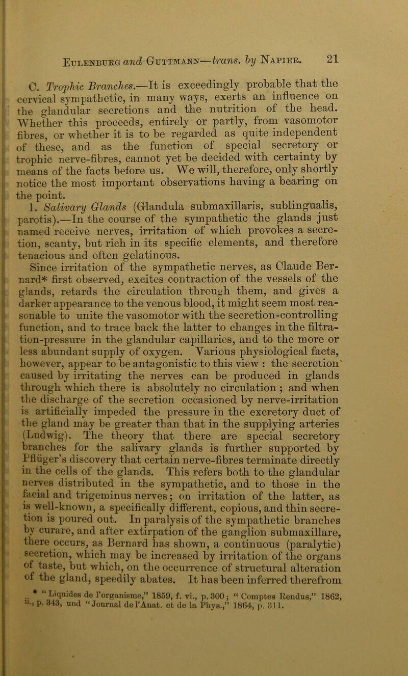 0. Trophic Branches— It is exceedingly probable that the cervical sympathetic, in many ways, exerts an influence on the glandular secretions and the nutrition of the head. Whether this proceeds, entirely or partly, from vasomotor fibres, or whether it is to be regarded as quite independent of these, and as the function of _ special secretory or trophic nerve-fibres, cannot yet be decided with certainty by means of the facts before us. We will, therefore, only shortly notice the most important observations having a bearing on the point. 1. Salivary Glands (Glandula submaxillaris, sublingualis, parotis).—In the course of the sympathetic the glands just named receive nerves, irritation of which provokes a secre- tion, scanty, but rich in its specific elements, and therefore tenacious and often gelatinous. Since irritation of the sympathetic nerves, as Claude Ber- nard* first observed, excites contraction of the vessels of the glands, retards the circulation through them, and gives a darker appearance to the venous blood, it might seem most rea- sonable to unite the vasomotor with the secretion-controlling function, and to trace back the latter to changes in the filtra- tion-pressure in the glandular capillaries, and to the more or less abundant supply of oxygen. Various physiological facts, however, appear to be antagonistic to this view : the secretion' caused by irritating the nerves can be produced in glands through which there is absolutely no circulation ; and when the discharge of the secretion occasioned by nerve-irritation is artificially impeded the pressure in the excretory duct of the gland may be greater than that in the supplying arteries (Ludwig), The theory that there are special secretory branches for the salivary glands is further supported by Tfliiger’s discovery that certain nerve-fibres terminate directly in the cells of the glands. This refers both to the glandular nerves distributed in the sympathetic, and to those in the facial and trigeminus nerves; on irritation of the latter, as is well-known, a specifically different, copious, and thin secre- tion is poured out. In paralysis of the sympathetic branches by curare, and after extirpation of the ganglion submaxillare, there occurs, as Bernard has shown, a continuous (paralytic) secretion, which may be increased by irritation of the organs of taste, but which, on the occurrence of structural alteration of the gland, speedily abates. It has been inferred therefrom • a ' Liqnifles de 1’organit.nu!,” 1859, f. vi., p. 300 ; “ Comptos Rendus,” 1862, p. 343, und “Journal dol’Auat. et do la Pliys.,” 1864, p. 311.