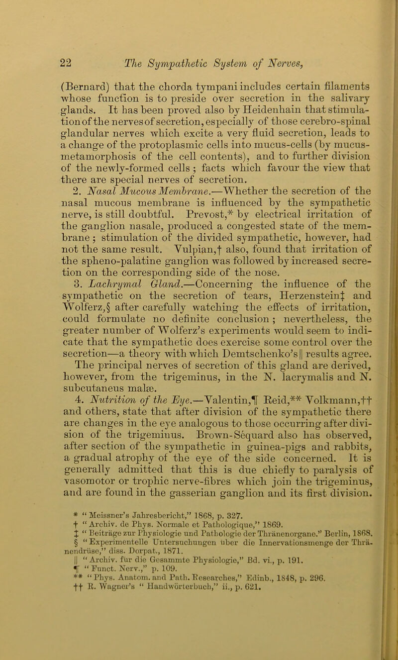 (Bernard) that the chorda tympani includes certain filaments whose function is to preside over secretion in the salivary glands. It has been proved also by Heidenhain that stimula- tion of the nervesof secretion, especially of those cerebro-spinal glandular nerves which excite a very fluid secretion, leads to a change of the protoplasmic cells into mucus-cells (by mucus- metamorphosis of the cell contents), and to further division of the newly-formed cells ; facts which favour the view that there are special nerves of secretion. 2. Nasal Mucous Membrane.—Whether the secretion of the nasal mucous membrane is influenced by the sympathetic nerve, is still doubtful. Prevost,* * * § by electrical irritation of the ganglion nasale, produced a congested state of the mem- brane ; stimulation of the divided sympathetic, however, had not the same result. Vulpian,f also, found that irritation of the spheno-palatine ganglion was followed by increased secre- tion on the corresponding side of the nose. 3. Lachrymal Gland.—Concerning the influence of the sympathetic on the secretion of tears, Herzenstein^ and Wolferz,§ after carefully watching the effects of irritation, could formulate no definite conclusion ; nevertheless, the greater number of Wolferz’s experiments would seem to indi- cate that the sympathetic does exercise some control over the secretion—a theory with which DemtschenkoJs|| results agree. The principal nerves of secretion of this gland are derived, however, from the trigeminus, in the N. lacrymalis and N. subcutaneus malm. 4. Nutrition of the Eye.—Valentin,If Reid,** Volkmann,tf and others, state that after division of the sympathetic there are changes in the eye analogous to those occurring after divi- sion of the trigeminus. Brown-Sequard also has observed, after section of the sympathetic in guinea-pigs and rabbits, a gradual atrophy of the eye of the side concerned. It is generally admitted that this is due chiefly to paralysis of vasomotor or trophic nerve-fibres which join the trigeminus, and are found in the gasserian ganglion and its first division. * “ Meissner’s Jabresbericht,” 18G8, p. 327. f “ Arcbiv. de Phys. Normale et Patbologique,” 1869. X “ Beitriigo zur Physiologic und Pathologic der Tbriinenorgane.” Berlin, 1868. § “ Experimentelle Untersuchungen tiber die Innervationsmenge der Thrii- nendruse,” diss. Dorpat., 1871. || “Arcbiv. fur die Gesammte Physiologie,” Bd. vi., p. 191. “ Fnnct. Nerv.,” p. 109. ** “Phys. Anatom, and Path. Eeseax-ches,” Edinb., 1848, p. 296. ff E. Wagner’s “ Handworterbucb,” ii., p. 621.