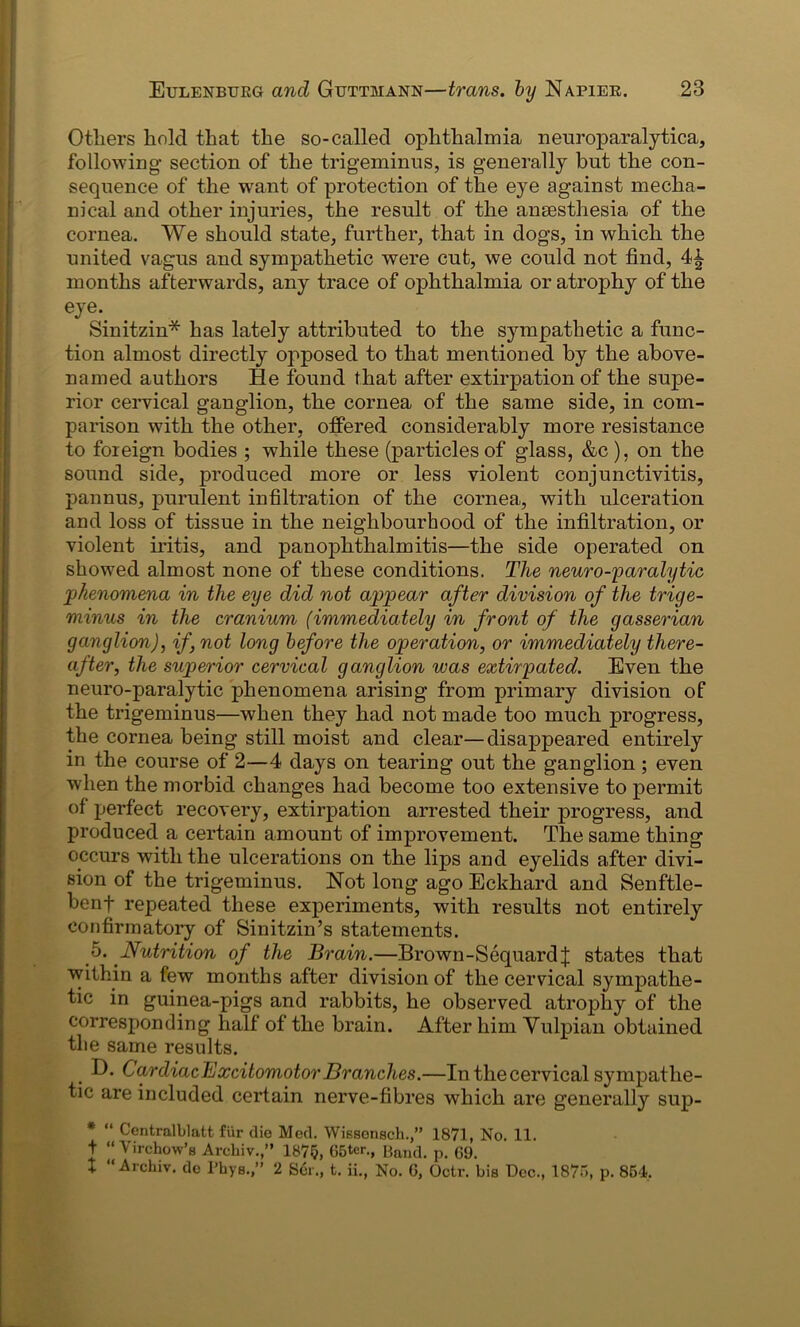 Others hold that the so-called ophthalmia neuroparalytica, following- section of the trigeminus, is generally but the con- sequence of the want of protection of the eye against mecha- nical and other injuries, the result of the anaesthesia of the cornea. We should state, further, that in dogs, in which the united vagus and sympathetic were cut, we could not find, months afterwards, any trace of ophthalmia or atrophy of the eye-. Sinitzin* has lately attributed to the sympathetic a func- tion almost directly opposed to that mentioned by the above- named authors He found that after extirpation of the supe- rior cervical ganglion, the cornea of the same side, in com- parison with the other, offered considerably more resistance to foreign bodies ; while these (particles of glass, &c), on the sound side, produced more or less violent conjunctivitis, pannus, purulent infiltration of the cornea, with ulceration and loss of tissue in the neighbourhood of the infiltration, or violent iritis, and panophthalmitis—the side operated on showed almost none of these conditions. The neuro-paralytic phenomena in the eye did not appear after division of the trige- minus in the cranium (immediately in front of the gasserian ganglion), if, not long before the operation, or immediately there- after, the superior cervical ganglion was extirpated. Even the neuro-paralytic phenomena arising from primary division of the trigeminus—when they had not made too much progress, the cornea being still moist and clear—disappeared entirely in the course of 2—4 days on tearing out the ganglion; even when the morbid changes had become too extensive to permit of perfect recovery, extirpation arrested their progress, and produced a certain amount of improvement. The same thing occurs with the ulcerations on the lips and eyelids after divi- sion of the trigeminus. Not long ago Eckhard and Senftle- benf repeated these experiments, with results not entirely confirmatory of Sinitzin’s statements. 5. Nutrition of the Brain.—Brown-SequardJ states that within a few months after division of the cervical sympathe- tic in guinea-pigs and rabbits, he observed atrophy of the corresponding half of the brain. After him Vulpian obtained the same results. D. CardiacExcitomotor Branches.—In the cervical sympathe- tic are included certain nerve-fibres which are generally sup- * “ Centralblatt fur die Med. Wissonsch.,” 1871, No. 11. t “ Virchow’s Archiv.,” 1875, 65tcr., Band. p. 69. X “ Archiv. de l’hys.,” 2 Ser., t. ii., No. 6, Octr. bis Dec., 1875, p. 854,
