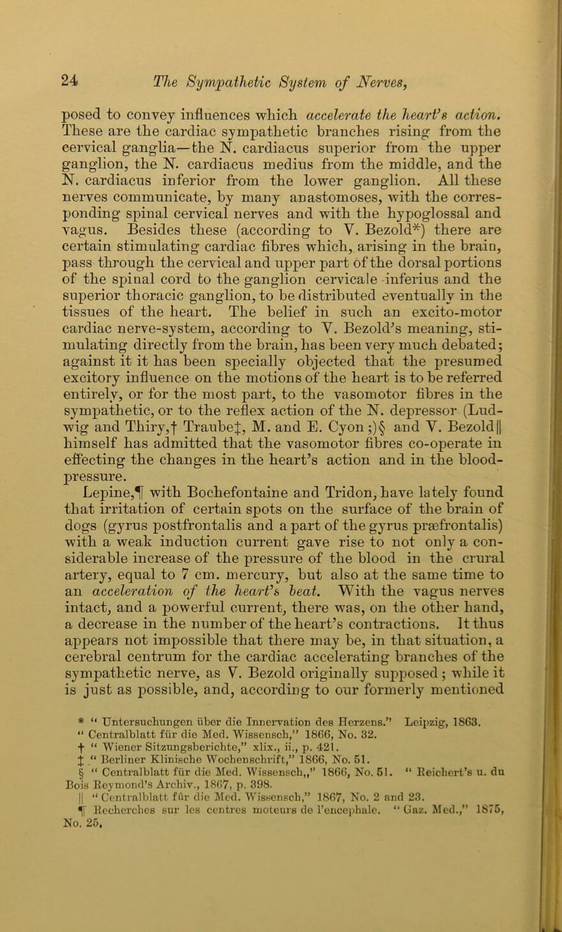posed to convey influences winch accelerate the heart’s action. These are the cardiac sympathetic branches rising from the cervical ganglia—the N. cardiacus superior from the upper ganglion, the N. cardiacus medius from the middle, and the N. cardiacus inferior from the lower ganglion. All these nerves communicate, by many anastomoses, with the corres- ponding spinal cervical nerves and with the hypoglossal and vagus. Besides these (according to V. Bezold* * * §) there are certain stimulating cardiac fibres which, arising in the brain, pass through the cervical and upper part of the dorsal portions of the spinal cord to the ganglion cervicale inferius and the superior thoracic ganglion, to be distributed eventually in the tissues of the heart. The belief in such an excito-motor cardiac nerve-system, according to V. Bezold’s meaning, sti- mulating directly from the brain, has been very much debated; against it it has been specially objected that the presumed excitory influence on the motions of the heart is to be referred entirely, or for the most part, to the vasomotor fibres in the sympathetic, or to the reflex action of the N. depressor (Lud- wig and Thiry,f TraubeJ, M. and E. Cyon;)§ and V. Bezold|| himself has admitted that the vasomotor fibres co-operate in effecting the changes in the heart’s action and in the blood- pressure. Lepine,! with Bochefontaine and Tridon, have lately found that irritation of certain spots on the surface of the brain of dogs (gyrus postfrontalis and a part of the gyrus prgefrontalis) with a weak induction current gave rise to not only a con- siderable increase of the pressure of the blood in the crural artery, equal to 7 cm. mercury, but also at the same time to an acceleration of the heart’s heat. With the vagus nerves intact, and a powerful current, there was, on the other hand, a decrease in the number of the heart’s contractions. It thus appears not impossible that there may be, in that situation, a cerebral centrum for the cardiac accelerating branches of the sympathetic nerve, as V. Bezold originally supposed ; while it is just as possible, and, according to our formerly mentioned * “ Untersuchungen iiber die Innervation des Herzens.” Leipzig, 1863. “ Centralblatt fiir die Med. Wissenscb,” 1866, No. 32. f “ Wiener Sitzungsberichte,” xlix., ii., p. 421. j “ Berliner Klinische Wochensehrift,” 1866, No. 51. § “ Centralblatt fur die Med. Wissenscb,,” 1866, No. 51. “ Reichert’s u. du Bois Reymond’s Archiv., 1867, p. 398. || “ Centralblatt fur die Med. Wissenscb,” 1867, No. 2 and 23. Recherches sur les centres moteurs de l’encephale. “ Gaz. Med.,” 1875, No. 25.