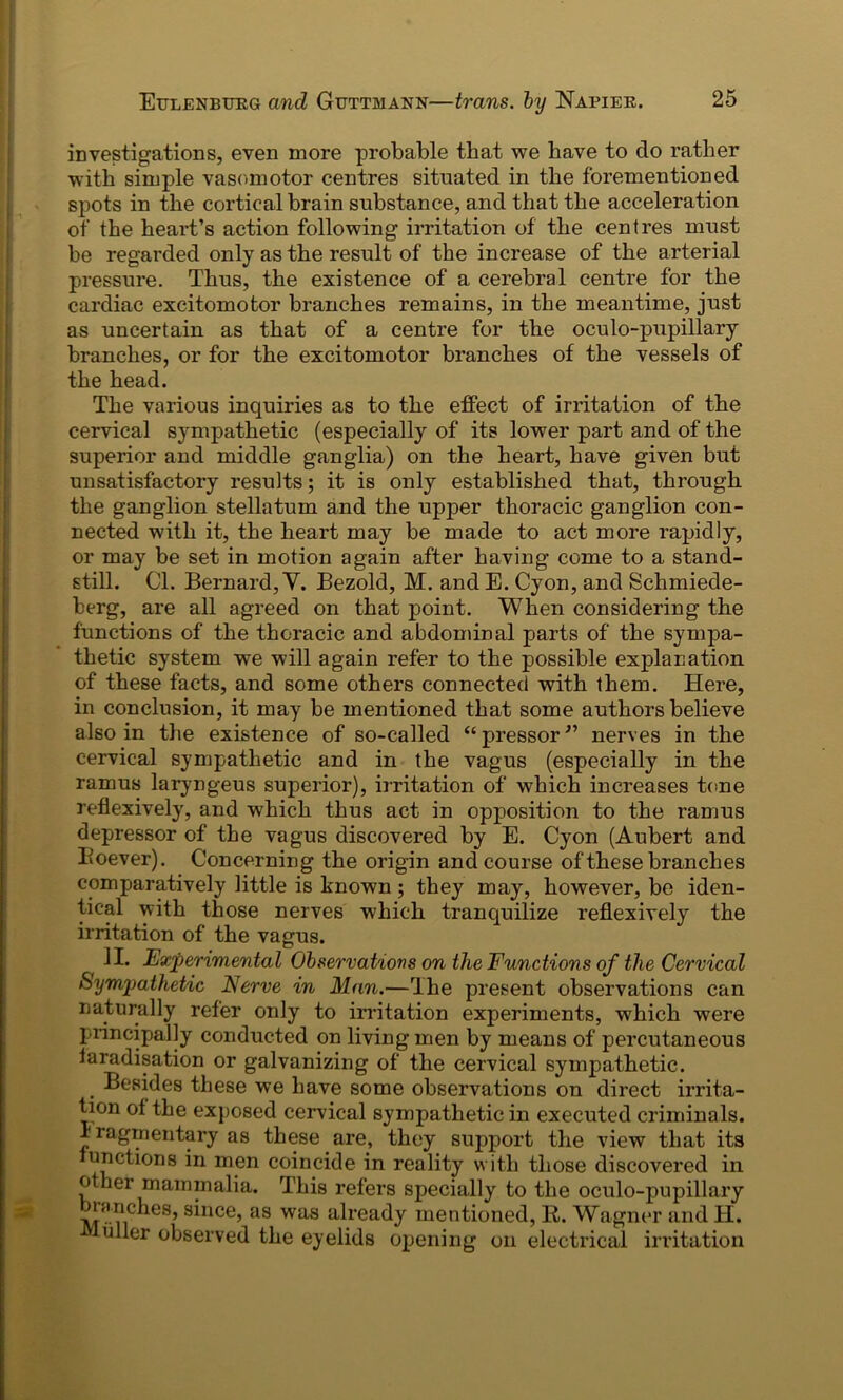 investigations, even more probable that we have to do rather with simple vasomotor centres situated in the forementioned spots in the cortical brain substance, and that the acceleration of the heart’s action following irritation of the centres must be regarded only as the result of the increase of the arterial pressure. Thus, the existence of a cerebral centre for the cardiac excitomotor branches remains, in the meantime, just as uncertain as that of a centre for the oculo-pupillary branches, or for the excitomotor branches of the vessels of the head. The various inquiries as to the effect of irritation of the cervical sympathetic (especially of its lower part and of the superior and middle ganglia) on the heart, have given but unsatisfactory results; it is only established that, through the ganglion stellatum and the upper thoracic ganglion con- nected with it, the heart may be made to act more rapidly, or may be set in motion again after having come to a stand- still. Cl. Bernard, V. Bezold, M. and E. Cyon, and Schmiede- berg, are all agreed on that point. When considering the functions of the thoracic and abdominal parts of the sympa- thetic system we will again refer to the possible explanation of these facts, and some others connected with them. Here, in conclusion, it may be mentioned that some authors believe also in the existence of so-called “ pressor ” nerves in the cervical sympathetic and in the vagus (especially in the ramus laryngeus superior), irritation of which increases tone reflexively, and which thus act in opposition to the ramus depressor of the vagus discovered by E. Cyon (Aubert and Eoever). Concerning the origin and course of these branches comparatively little is known; they may, however, be iden- tical with those nerves w7hich tranquilize reflexively the irritation of the vagus. II. Experimental Observations on the Functions of the Cervical Sympathetic Nerve in Man.—The present observations can naturally refer only to irritation experiments, which were principally conducted on living men by means of percutaneous faradisation or galvanizing of the cervical sympathetic. Besides these we have some observations on direct irrita- tion of the exposed cervical sympathetic in executed criminals, fragmentary as these are, they support the view that its unctions in men coincide in reality with those discovered in other mammalia. This refers specially to the oculo-pupillary branches, since, as was already mentioned, R. Wagner and H. uller observed the eyelids opening on electrical irritation