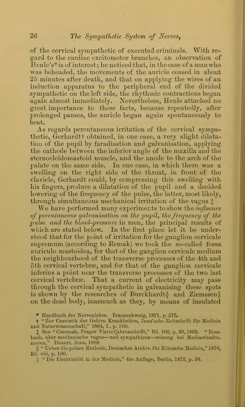 of the cervical sympathetic of executed criminals. With re- gard to the cardiac excitomotor branches, an observation of Henle's* * * §is of interest; he noticed that, in thecase of a man who was beheaded, the movements of the auricle ceased in about 25 minutes after death, and that on applying the wires of an induction apparatus to the peripheral end of the divided sympathetic on the left side, the rhythmic contractions began again almost immediately. Nevertheless, Henle attached no great importance to these facts, because repeatedly, after prolonged pauses, the auricle began again spontaneously to beat. As regards percutaneous irritation of the cervical sympa- thetic, Gerhardtf obtained, in one case, a very slight dilata- tion of the pupil by faradisation and galvanisation, applying the cathode between the inferior angle of the maxilla and the sternocleidomastoid muscle, and the anode to the arch of the palate on the same side. In one case, in which there was a swelling on the right side of the throat, in front of the clavicle, Gerhardt could, by compressing this swelling with his fingers, produce a dilatation of the pupil and a decided lowering of the frequency of the pulse, the latter, most likely, through simultaneous mechanical irritation of the vagus J We have performed many experiments to show the influence of percutaneous galvanisation on the pupil, the frequency of the pulse and the blood-pressure in men, the principal results of which are stated below. In the first place let it be under- stood that for the point of irritation for the ganglion cervicale supremum (according to Bemak) we took the so-called fossa auriculo-mastoidea, for that of the ganglion cervicale medium the neighbourhood of the transverse processes of the 4th and 5th cervical vertebrse, and for that of the ganglion cervicale inferius a point near the transverse processes of the two last cervical vertebrse. That a current of electricity may pass through the cervical sympathetic in galvanising these spots is shown by the researches of Burckhardt§ and Ziemssen|| on the dead body, inasmuch as they, by means of insulated * ITandbuch der Nervenlehre. Braunschweig, 1871, p. 575. f “ Zur Casuistik der Gekirn Krankheifcen, Jena’sche Zeitschrift fur Medicin and Naturwissenschaft,” 1864, I., p. 200. | See “ Czennak, Prager Yierteljahrcssclirift,” Bd. 100, p. 30, 1868. “ Ross- bach, uber mechanische vagus—und sympatkicus—reizung bei Mediastinaltu- moren.’’ Dissert. Jena, 1869. § “ Ueber die polare Metkode, Deutsches Archiv. fur Kliniscke Medicin,” 1878, Bd. viii, p. 100. || “ Die Electricitiit in der Medicin,” 4te Auflagc, Berlin, 1872, p. 38.