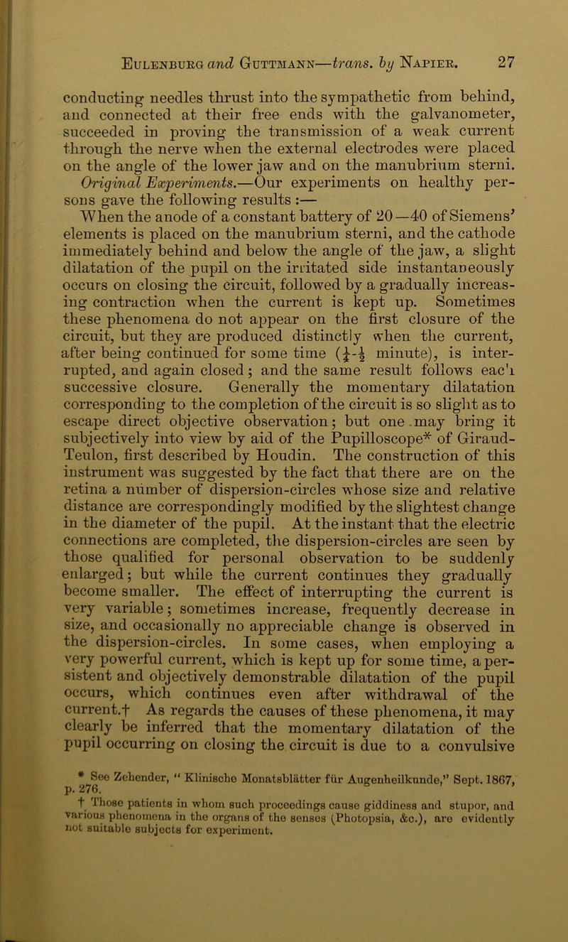 conducting needles thrust into the sympathetic from behind, and connected at their free ends with the galvanometer, succeeded in proving the transmission of a weak current through the nerve when the external electrodes were placed on the angle of the lower jaw and on the manubrium sterni. Original Experiments.—Our experiments on healthy per- sons gave the following results :— When the anode of a constant battery of 20—40 of Siemens* elements is placed on the manubrium sterni, and the cathode immediately behind and below the angle of the jaw, a slight dilatation of the pupil on the irritated side instantaneously occurs on closing the circuit, followed by a gradually increas- ing contraction when the current is kept up. Sometimes these phenomena do not appear on the first closure of the circuit, but they are produced distinctly when the current, after being continued for some time minute), is inter- rupted, and again closed; and the same result follows each successive closure. Generally the momentary dilatation corresponding to the completion of the circuit is so slight as to escape direct objective observation; but one.may bring it subjectively into view by aid of the Pupilloscope* of Giraud- Teulon, first described by Houdin. The construction of this instrument was suggested by the fact that there are on the retina a number of dispersion-circles whose size and relative distance are correspondingly modified by the slightest change in the diameter of the pupil. At the instant that the electric connections are completed, the dispersion-circles are seen by those qualified for personal observation to be suddenly enlarged; but while the current continues they gradually become smaller. The effect of interrupting the current is very variable; sometimes increase, frequently decrease in size, and occasionally no appreciable change is observed in the dispersion-circles. In some cases, when employing a very powerful current, which is kept up for some time, a per- sistent and objectively demonstrable dilatation of the pupil occurs, which continues even after withdrawal of the current.f As regards the causes of these phenomena, it may clearly be inferred that the momentary dilatation of the pupil occurring on closing the circuit is due to a convulsive *_gGe Zehender, “ Klinischo Monatsblatter fur Augenheilkunde,’’ Sept. 1867, + Those patients in whom such proceedings cause giddiness and stupor, and various phenomena in the organs of the senses (Pkotopsia, &c.), are evidently not suitable subjects for experiment.