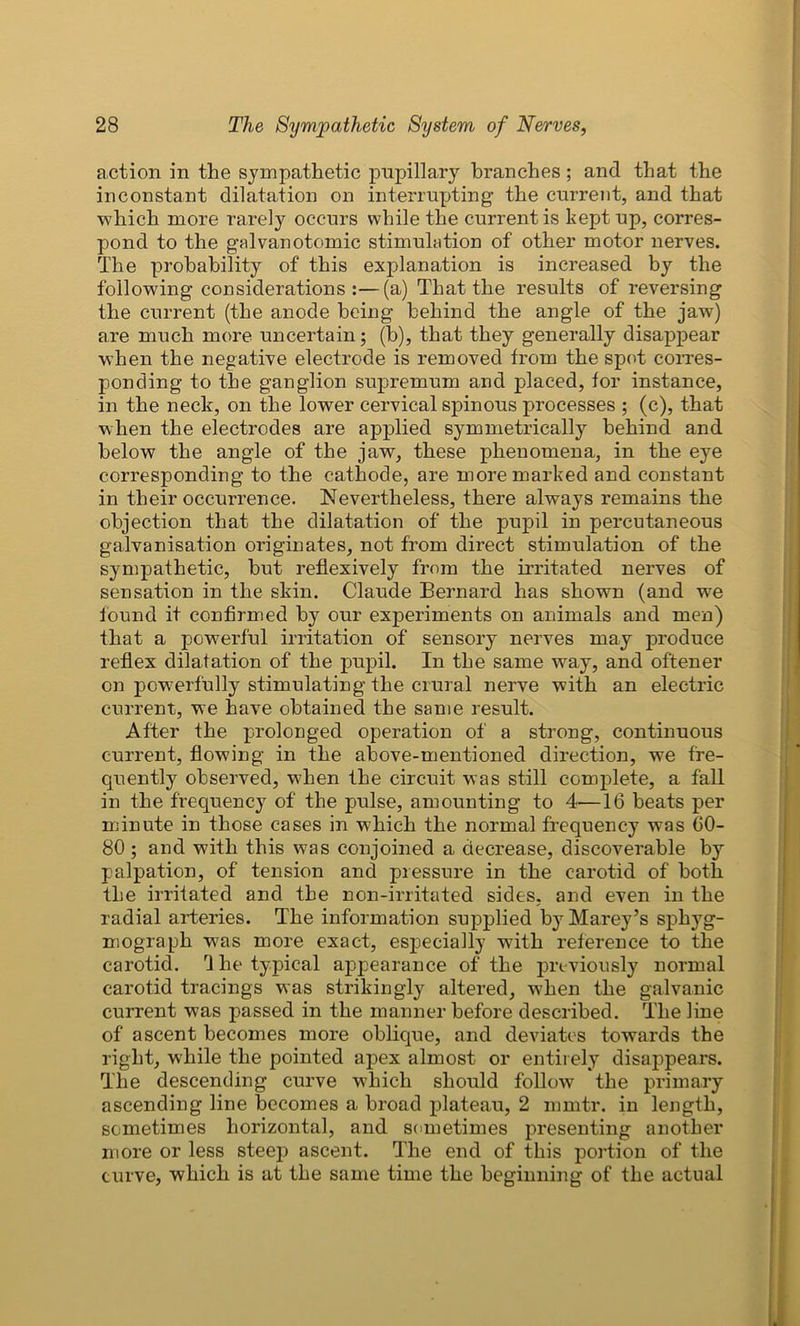 action in the sympathetic pupillary branches; and that the inconstant dilatation on interrupting the current, and that which more rarely occurs while the current is kept up, corres- pond to the galvanotomic stimulation of other motor nerves. The probability of this explanation is increased by the following considerations:—(a) That the results of reversing the current (the anode being behind the angle of the jaw) are much more uncertain; (b), that they generally disappear when the negative electrode is removed from the spot corres- ponding to the ganglion supremum and placed, for instance, in the neck, on the lower cervical spinous processes ; (c), that when the electrodes are applied symmetrically behind and below the angle of the jaw, these phenomena, in the eye corresponding to the cathode, are more marked and constant in their occurrence. Nevertheless, there always remains the objection that the dilatation of the pupil in percutaneous galvanisation originates, not from direct stimulation of the sympathetic, but reflexively from the irritated nerves of sensation in the skin. Claude Bernard has shown (and we found it confirmed by our experiments on animals and men) that a powerful irritation of sensory nerves may produce reflex dilatation of the pupil. In the same way, and oftener on powerfully stimulating the crural nerve with an electric current, we have obtained the same result. After the prolonged operation of a strong, continuous current, flowing in the above-mentioned direction, we fre- quently observed, when the circuit was still complete, a fall in the frequency of the pulse, amounting to 4—16 beats per minute in those cases in which the normal frequency was 60- 80 ; and with this was conjoined a decrease, discoverable by palpation, of tension and pressure in the carotid of both the irritated and the non-irritated sides, and even in the radial arteries. The information supplied by Marey’s sphyg- mograph was more exact, especially with reference to the carotid. I he typical appearance of the previously normal carotid tracings was strikingly altered, when the galvanic current was passed in the manner before described. The line of ascent becomes more oblique, and deviates towards the right, while the pointed apex almost or entirely disappears. The descending curve which should follow the primary ascending line becomes a broad plateau, 2 nimtr. in length, sometimes horizontal, and sometimes presenting another more or less steep ascent. The end of this portion of the curve, which is at the same time the beginning of the actual