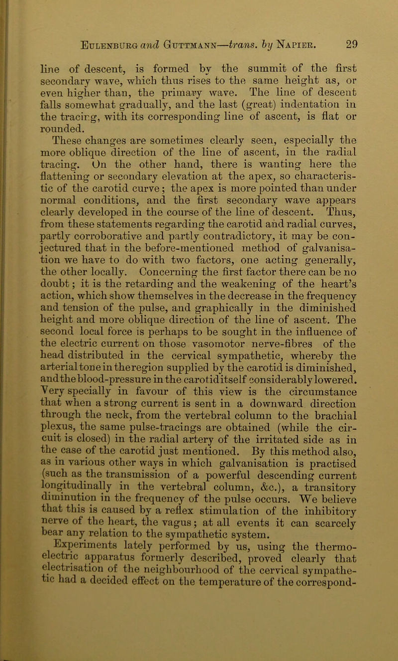line of descent, is formed by the summit of the first secondary wave, which thus rises to the same height as, or even higher than, the primary wave. The line of descent falls somewhat gradually, and the last (great) indentation in the tracing, with its corresponding line of ascent, is flat or rounded. These changes are sometimes clearly seen, especially the more oblique direction of the line of ascent, in the radial tracing. On the other hand, there is wanting here the flattening or secondary elevation at the apex, so characteris- tic of the carotid curve; the apex is more pointed than under normal conditions, and the first secondary wave appears clearly developed in the course of the line of descent. Thus, from these statements regarding the carotid and radial curves, partly corroborative and partly contradictory, it may be con- jectured that in the before-mentioned method of galvanisa- tion we have to do with two factors, one acting generally, the other locally. Concerning the first factor there can be no doubt; it is the retarding and the weakening of the heart’s action, which show themselves in the decrease in the frequency and tension of the pulse, and graphically in the diminished height and more oblique direction of the line of ascent. The second local force is perhaps to be sought in the influence of the electric current on those vasomotor nerve-fibres of the head distributed in the cervical sympathetic, whereby the arterial tone in the region supplied by the carotid is diminished, and the blood-pressure in the carotiditself considerably lowered. Very specially in favour of this view is the circumstance that when a strong current is sent in a downward direction through the neck, from the vertebral column to the brachial plexus, the same pulse-tracings are obtained (while the cir- cuit is closed) in the radial artery of the irritated side as in the case of the carotid just mentioned. By this method also, as in various other ways in which galvanisation is practised (such as the transmission of a powerful descending current longitudinally in the vertebral column, &c.), a transitory diminution in the frequency of the pulse occurs. We believe that this is caused by a reflex stimulation of the inhibitory nerve of the heart, the vagus; at all events it can scarcely bear any relation to the sympathetic system. Experiments lately performed by us, using the thermo- electric apparatus formerly described, proved clearly that electrisation of the neighbourhood of the cervical sympathe- tic had a decided effect on the temperature of the correspond-