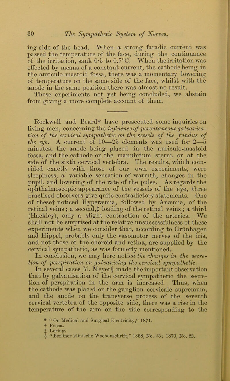 ing side of the head. When a strong faradic current was passed the temperature of the face, during the continuance of the irritation, sank 0-5 to 0.7°C. When the irritation was effected by means of a constant current, the cathode being in the auriculo-mastoid fossa, there was a momentary lowering of temperature on the same side of the face, whilst with the anode in the same position there was almost no result. These experiments not yet being concluded, we abstain from giving a more complete account of them. Rockwell and Beard* * * § have prosecuted some inquiries on living men, concerning the influence of percutaneous galvanisa- tion of the cervical sympathetic on the vessels of the fundus of the eye. A current of 10—25 elements was used for 2—5 minutes, the anode being placed in the auriculo-mastoid fossa, and the cathode on the manubrium sterni, or at the side of the sixth cervical vertebra. The results, which coin- cided exactly with those of our own experiments, were sleepiness, a variable sensation of warmth, changes in the pupil, and lowering of the rate of the pulse. As regards the ophthalmoscopic appearance of the vessels of the eye, three practised observers give quite contradictory statements. One of thesef noticed Hypersemia, followed by Anaemia, of the retinal veins ; a second,} loading of the retinal veins ; a third (Hackley), only a slight contraction of the arteries. We shall not be surprised at the relative unsuccessfulness of these experiments when we consider that, according to Griinhagen and Hippel, probably only the vasomotor nerves of the iris, and not those of the choroid and retina, are supplied by the cervical sympathetic, as was formerly mentioned. In conclusion, we may here notice the changes in the secre- tion of perspiration on galvanising the cervical sympathetic. In several cases M. Meyer § made the important observation that by galvanisation of the cervical sympathetic the secre- tion of perspiration in the arm is increased Thus, when the cathode was placed on the ganglion cervicale supremum, and the anode on the transverse process of the seventh cervical vertebra of the opposite side, there was a rise in the temperature of the arm on the side corresponding to the * “ On Medical and Surgical Electricity,” 1871. f Eoosa. j Lor ing. § “Berliner klinischc Wochcnschrift,” 1868, No. 23; 1870, No. 22.