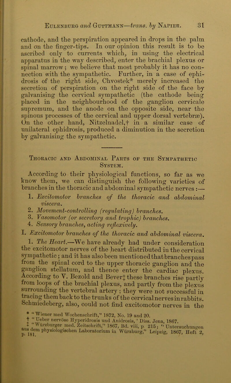 cathode, and the perspiration appeared in drops in the palm and on the finger-tips. In our opinion this result is to be ascribed only to currents which, in using the electrical apparatus in the way described, enter the brachial plexus or spinal marrow; we believe that most probably it has no con- nection with the sympathetic. Further, in a case of ephi- drosis of the right side, Chvostek* merely increased the secretion of perspiration on the right side of the face by galvanising the cervical sympathetic (the cathode being placed in the neighbourhood of the ganglion cervicale supremum, and the anode on the opposite side, near the spinous processes of the cervical and upper dorsal vertebrae). On the other hand, Nitzelnadel,f in a similar case of unilateral ephidrosis, produced a diminution in the secretion by galvanising the sympathetic. Thoracic and Abdominal Parts of the Sympathetic System. According to their physiological functions, so far as we know them, we can distinguish the following varieties of branches in the thoracic and abdominal sympathetic nerves :— 1. Excitomotor branches of the thoracic and abdominal viscera. 2. Movement-controlling (regulating) branches. 3. Vasomotor (or secretory and trophic) branches. 4. Sensory branches, acting rejlexively. I. Excitomotor branches of the thoracic and abdominal viscera. 1. The Heart.—We have already had under consideration the excitomotor nerves of the heart distributed in the cervical sympathetic; and it has also been mentioned that branches pass Irom the spinal cord to the upper thoracic ganglion and the ganglion stellatum, and thence enter the cardiac plexus. According to V. Bezold and BeverJ these branches rise partly from loops of the brachial plexus, and partly from the plexus surrounding the vertebral artery ; they were not successful in tracing them back to the trunks of the cervical nerves in rabbits, ochmiedeberg, also, could not find excitomotor nerves in the * “ Wiener med Wochenschrift,” 1872, No. 19 and 20. T “ Ueber nervose Hypcridrosis und Anidrosis, ’ Diss. Jena, 1867. + “ Wurzburger med. Zeitschrift,” 1867, Bd. viii, p 215; “ Untersuclmngen *!P em physiologischen Laboratoriiim in Wurzburg,” Leipzig, 1867, Heft 2,