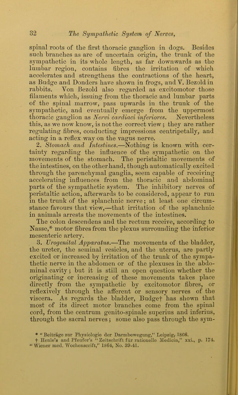 spinal roots of the first thoracic ganglion in dogs. Besides such branches as are of uncertain origin, the trunk of the sympathetic in its whole length, as far downwards as the lumbar region, contains fibres the irritation of which accelerates and strengthens the contractions of the heart, as Budge and Donders have shown in frogs, and Y. Bezold in rabbits. Yon Bezold also regarded as excitomotor those filaments which, issuing from the thoracic and lumbar parts of the spinal marrow, pass upwards in the trunk of the sympathetic, and eventually emerge from the uppermost thoracic ganglion as Nervi cardiaci inferiores. Nevertheless this, as we now know, is not the correct view ; they are rather regulating fibres, conducting impressions centripetally, and acting in a reflex way on the vagus nerve. 2. Stomach and Intestines.—Nothing is known with cer- tainty regarding the influence of the sympathetic on the movements of the stomach. The peristaltic movements of the intestines, on the other hand, though automatically excited through the parenchymal ganglia, seem capable of receiving accelerating influences from the thoracic and abdominal parts of the sympathetic system. The inhibitory nerves of peristaltic action, afterwards to be considered, appear to run in the trunk of the splanchnic nerve; at least one circum- stance favours that view,—that irritation of the splanchnic in animals arrests the movements of the intestines. The colon descendens and the rectum receive, according to Nasse,* motor fibres from the plexus surrounding the inferior mesenteric artery. 3. Urogenital Apparatus.—The movements of the bladder, the ureter, the seminal vesicles, and the uterus, are partly excited or increased by irritation of the trunk of the sympa- thetic nerve in the abdomen or of the plexuses in the abdo- minal cavity; but it is still an open question whether the originating or increasing of these movements takes place directly from the sympathetic by excitomotor fibres, or reflexively through the afferent or sensory nerves of the viscera. As regards the bladder, Budget has shown that most of its direct motor branches come from the spinal cord, from the centrum genito-spinale superius and inferius, through the sacral nerves; some also pass through the sym- * “ Beitrage znr Physiologic der Darmbewegung,” Leipzig, 18G6. + Henle’s and Pfeufer’s “ Zeitschrift fiir rationelle Mediciu,” xxi., p. 17-4. “ Wiener med. Wochenscrift,’’ 1864, No. 39-41.