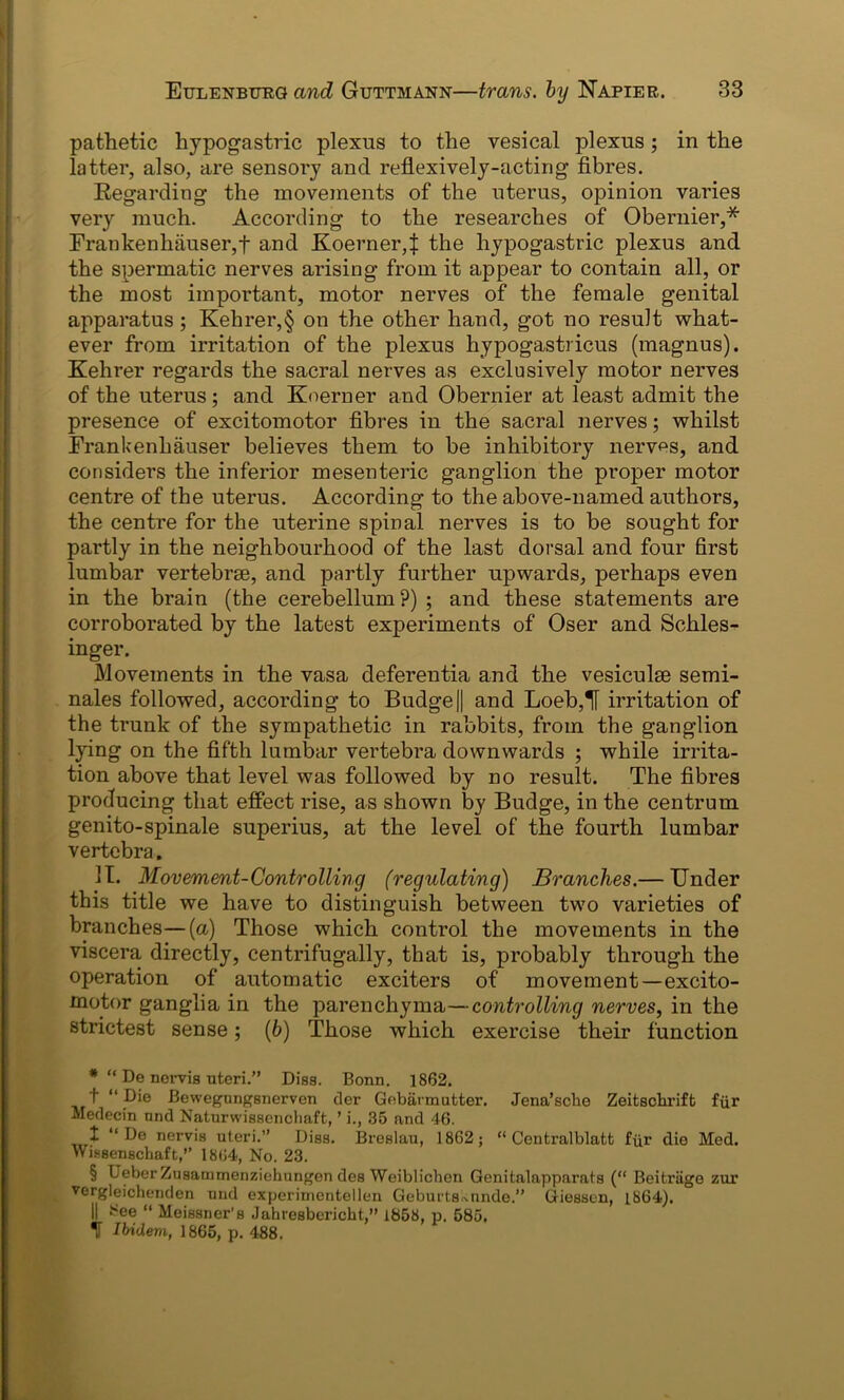 pathetic hypogastric plexus to the vesical plexus; in the latter, also, are sensory and reflexively-acting fibres. Regarding the movements of the uterus, opinion varies very much. According to the researches of Obernier,* Frankenhauser,f and Koerner,| the hypogastric plexus and the spermatic nerves arising from it appear to contain all, or the most important, motor nerves of the female genital apparatus ; Kehrer,§ on the other hand, got no result what- ever from irritation of the plexus hypogastricus (magnus). Kehrer regards the sacral nerves as exclusively motor nerves of the uterus; and Koerner and Obernier at least admit the presence of excitomotor fibres in the sacral nerves; whilst Frankenhauser believes them to be inhibitory nerves, and considers the inferior mesenteric ganglion the proper motor centre of the uterus. According to the above-named authors, the centre for the uterine spinal nerves is to be sought for partly in the neighbourhood of the last dorsal and four first lumbar vertebrae, and partly further upwards, perhaps even in the brain (the cerebellum ?) ; and these statements are corroborated by the latest experiments of Oser and Schles- inger. Movements in the vasa deferentia and the vesiculae semi- nales followed, according to Budge|| and Loeb,H irritation of the trunk of the sympathetic in rabbits, from the ganglion lying on the fifth lumbar vertebra downwards ; while irrita- tion above that level was followed by no result. The fibres producing that effect rise, as shown by Budge, in the centrum genito-spinale superius, at the level of the fourth lumbar vertebra. II. Movement-Controlling (regulating) Branches.— Under this title we have to distinguish between two varieties of branches—(a) Those which control the movements in the viscera directly, centrifugally, that is, probably through the operation of automatic exciters of movement—excito- motor ganglia in the parenchyma—controlling nerves, in the strictest sense; (6) Those which exercise their function *“ De nervis uteri.” Diss. Bonn. 1862. t “ Die Bewegnngsnerven der Gebarmutter. Jena’sche Zeitscbriffc fur Medecin nnd Naturwisserichaft, ’ i., 35 and 46. 1 “ De nervis uteri.” Diss. Breslau, 1862; “ Centralblatt fur die Med. Wissenschaft,” 1864, No. 23. § L eber Zusatmnenziehungen des Weiblichen Genitalapparats (“ Beitriige zur vergleichenden und experirnentellen Geburts.^unde.” Giessen, 1864). || See “ Meissner’s Jahresbericht,” 1858, p, 585, H Ibidem, 1865, p. 488,