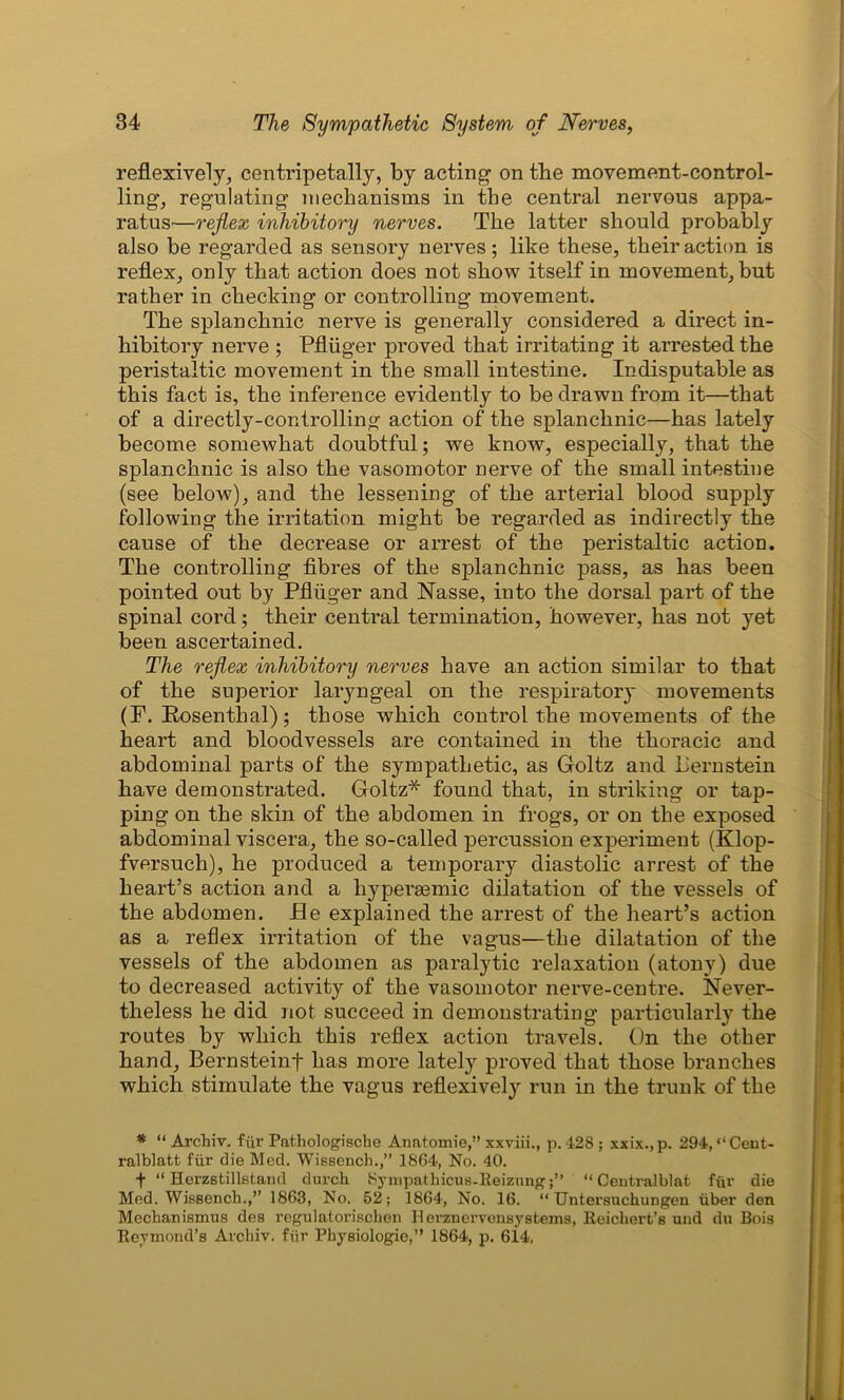 reflexively, centripetally, by acting on the movement-control- ling, regulating mechanisms in the central nervous appa- ratus—reflex inhibitory nerves. The latter should probably also be regarded as sensory nerves; like these, their action is reflex, only that action does not show itself in movement, but rather in checking or controlling movement. The splanchnic nerve is generally considered a direct in- hibitory nerve ; Pfliiger proved that irritating it arrested the peristaltic movement in the small intestine. Indisputable as this fact is, the inference evidently to be drawn from it—that of a directly-controlling action of the splanchnic—has lately become somewhat doubtful; we know, especially, that the splanchnic is also the vasomotor nerve of the small intestine (see below), and the lessening of the arterial blood supply following the irritation might be regarded as indirectly the cause of the decrease or arrest of the peristaltic action. The controlling fibres of the splanchnic pass, as has been pointed out by Pfliiger and Nasse, into the dorsal part of the spinal cord; their central termination, however, has not yet been ascertained. The reflex inhibitory nerves have an action similar to that of the superior laryngeal on the respiratory movements (F. Rosenthal); those which control the movements of the heart and bloodvessels are contained in the thoracic and abdominal parts of the sympathetic, as Goltz and Pern stein have demonstrated. Goltz* found that, in striking or tap- ping on the skin of the abdomen in frogs, or on the exposed abdominal viscera, the so-called percussion experiment (Klop- fversuch), he produced a temporary diastolic arrest of the heart’s action and a hypersemic dilatation of the vessels of the abdomen. He explained the arrest of the heart’s action as a reflex irritation of the vagus—the dilatation of the vessels of the abdomen as paralytic relaxation (atony) due to decreased activity of the vasomotor nerve-centre. Never- theless he did not succeed in demonstrating particularly the routes by which this reflex action travels. On the other hand, Bernsteinf lias more lately proved that those branches which stimulate the vagus reflexively run in the trunk of the * “ Archiv. fur Pathologische Anatomie,” xxviii., p. 42S ; xxix., p. 294, “ Cent- ralblatt fur die Med. Wissench.,” 1864, No. 40. + “ Herzstillstand durcli Kympathicus-Reizung“ Centralblat fur die Med. Wissench.,” 1863, No. 52; 1864, No. 16. “ Untersuchungeu uber den Mechanismus des regulatoriscken Herznervensystems, Reichert’s und du Bois Reymond’s Archiv. fiir Pbysiologie,” 1864, p. 6i4.
