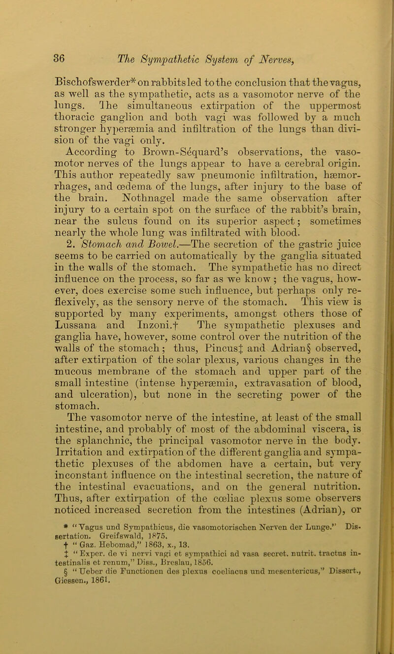 Bischofswerder* on rabbits led to the conclusion that the vagus, as well as the sympathetic, acts as a vasomotor nerve of the lungs. rlhe simultaneous extirpation of the uppermost thoracic ganglion and both vagi was followed by a much stronger hypersemia and infiltration of the lungs than divi- sion of the vagi only. According to Brown-S^quard’s observations, the vaso- motor nerves of the lungs appear to have a cerebral origin. This author repeatedly saw pneumonic infiltration, haemor- rhages, and oedema of the lungs, after injury to the base of the brain. Nothnagel made the same observation after injury to a certain spot on the surface of the rabbit’s brain, near the sulcus found on its superior aspect; sometimes nearly the whole lung was infiltrated with blood. 2. Stomach and Bowel.—The secretion of the gastric juice seems to be carried on automatically by the ganglia situated in the walls of the stomach. The sympathetic has no direct influence on the process, so far as we know ; the vagus, how- ever, does exercise some such influence, but perhaps only re- flexively, as the sensory nerve of the stomach. This view is supported by many experiments, amongst others those of Lussana and Inzoni.f The sympathetic plexuses and ganglia have, however, some control over the nutrition of the walls of the stomach; thus, PincusJ and Adrian§ observed, after extirpation of the solar plexus, various changes in the mucous membrane of the stomach and upper part of the small intestine (intense hvpereemia, extravasation of blood, and ulceration), but none in the secreting power of the stomach. The vasomotor nerve of the intestine, at least of the small intestine, and probably of most of the abdominal viscera, is the splanchnic, the principal vasomotor nerve in the body. Irritation and extirpation of the different ganglia and sympa- thetic plexuses of the abdomen have a certain, but very inconstant influence on the intestinal secretion, the nature of the intestinal evacuations, and on the general nutrition. Thus, after extirpation of the coeliac plexns some observers noticed increased secretion from the intestines (Adrian), or * “ Vagus und Sympathicus, die vasomotorischen Nerven der Lange.” Dis- sertation. Greifswald, 1875. f “ Gaz. Hebomad,” 1863, x., 13. $ “ Exper. de vi nervi vagi et sympathici ad vasa secret, nutrit. tractus in- testinalis et renum,” Diss., Breslau, 1856. § “ Ueber die Functionen des plexus coeliacns und mesentericus,” Dissert., Giessen., 1861.