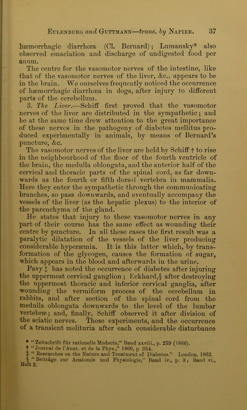 haemorrhagic diarrhoea (Cl. Bernard); Lumansky* * * § also observed emaciation and discharge of undigested food per anum. The centre for the vasomotor nerves of the intestine, like that of the vasomotor nerves of the liver, &c., appears to be in the brain. We ourselves frequently noticed the occurrence of haemorrhagic diarrhoea in dogs, after injury to different parts of the cerebellum. 3. The Liver.—Schiff first proved that the vasomotor nerves of the liver are distributed in the sympathetic; and he at the same time drew attention to the great importance of these nerves in the pathogeny of diabetes mellitus pro- duced experimentally in animals, by means of Bernard’s puncture, &c. The vasomotor nerves of the liver are held by Schiff f to rise in the neighbourhood of the floor of the fourth ventricle of the brain, the medulla oblongata, and the anterior half of the cervical and thoracic parts of the spinal cord, as far down- wards as the fourth or fifth dorsal vertebra in mammalia. Here they enter the sympathetic through the communicating branches, so pass downwards, and eventually accompany the vessels of the liver (as the hepatic plexus) to the interior of the parenchyma of the gland. He states that injury to these vasomotor nerves in any part of their course has the same effect as wounding their centre by puncture. In all these cases the first result was a paralytic dilatation of the vessels of the liver producing considerable hypersemia. It is this latter which, by trans- formation of the glycogen, causes the formation of sugar, which appears in the blood and afterwards in the urine. Pavy l has noted the occurrence of diabetes after injuring the uppermost cervical ganglion ; Eckhard,§ after destroying the uppermost thoracic and inferior cervical ganglia, after wounding the vermiform process of the cerebellum in rabbits, and after section of the spinal cord from the medulla oblongata downwards to the level of the lumbar vertebrae; and, finally, Schiff' observed it after division of the sciatic nerves. These experiments, and the occurrence of a transient melituria after each considerable disturbance * “ Zeitechrift fur rationelle Medecin,” Band xxviii., p. 259 (1866). t “Journal tie l’Anat. efc de la Phys.,” 1866, p 354. X “ Researches on the Nature and Treatment of Diabetes.” London, 1862. § “ Beitiage zur Anatomie und Physiologic,” Band iv., p. 3; Band vi.,
