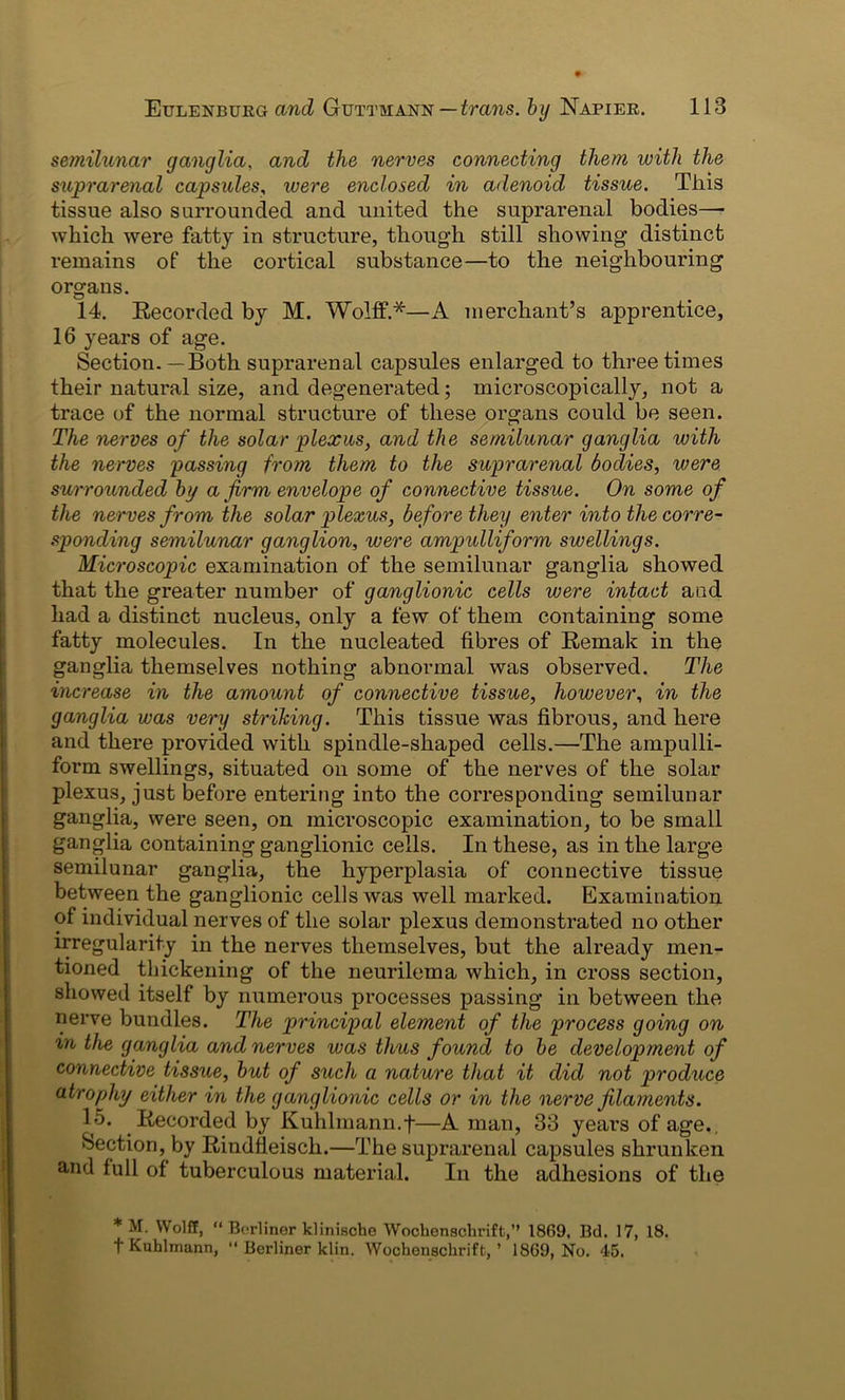semilunar ganglia, and the nerves connecting them with the suprarenal capsules, were enclosed in adenoid tissue. Tliis tissue also surrounded and united the suprarenal bodies— which were fatty in structure, though still showing distinct remains of the cortical substance—to the neighbouring organs. 14. Recorded by M. Wolff.*—A merchant’s apprentice, 16 years of age. Section.—Both suprarenal capsules enlarged to three times their natural size, and degenerated; microscopically, not a trace of the normal structure of these organs could be seen. The nerves of the solar plexus, and the semilunar ganglia with the nerves passing from them to the suprarenal bodies, were surrounded by a firm envelope of connective tissue. On some of the nerves from the solar plexus, before they enter into the corre- sponding semilunar ganglion, were ampulliform swellings. Microscopic examination of the semilunar ganglia showed that the greater number of ganglionic cells were intact and had a distinct nucleus, only a few of them containing some fatty molecules. In the nucleated fibres of Remak in the ganglia themselves nothing abnormal was observed. The increase in the amount of connective tissue, however, in the ganglia was very striking. This tissue was fibrous, and here and there provided with spindle-shaped cells.—The ampulli- form swellings, situated on some of the nerves of the solar plexus, just before entering into the corresponding semilunar ganglia, were seen, on microscopic examination, to be small ganglia containing ganglionic cells. In these, as in the large semilunar ganglia, the hyperplasia of connective tissue between the ganglionic cells was well marked. Examination of individual nerves of the solar plexus demonstrated no other irregularity in the nerves themselves, but the already men- tioned thickening of the neurilema which, in cross section, showed itself by numerous processes passing in between the nerve bundles. The principal element of the process going on m the ganglia and nerves was thus found to be development of connective tissue, but of such a nature that it did not produce atrophy either in the ganglionic cells or in the nerve filaments. V*’ Recorded by Kuhlmann.f—A man, 33 years of age. Section, by Rindfleisch.—The suprarenal capsules shrunken and full of tuberculous material. In the adhesions of the * M. Wolff, “ Berliner klinische Woclienschrift,” 1869, 13d. 17, 18. f Kuhlrnann, “ Berliner klin. Wochenschrift, ’ 1869, No. 45.