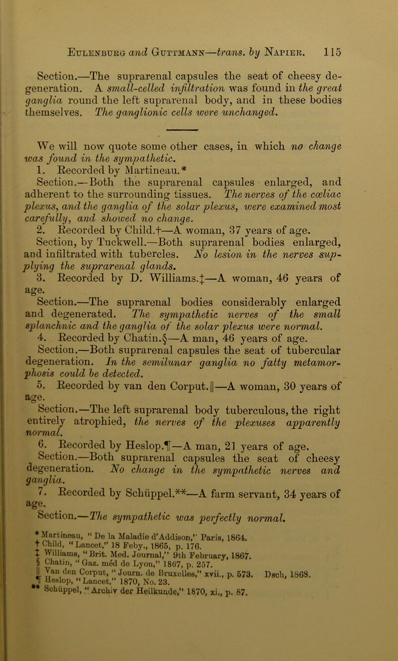 Section.—The suprarenal capsules the seat of cheesy de- generation. A. small-celled infiltration was found in the great ganglia round the left suprarenal body, and in these bodies themselves. The ganglionic cells were unchanged. We will now quote some other cases, in which no change was found in the sympathetic. 1. Recorded by Martineau.* Section.— Both the suprarenal capsules enlarged, and adherent to the surrounding tissues. The nerves of the coeliac plexus, and the ganglia of the solar plexus, were examined most carefully, and shoived no change. 2. Recorded by Child. +—A woman, 37 years of age. Section, by Tuckwell.—Both suprarenal bodies enlarged, and infiltrated with tubercles. No lesion in the nerves sup- plying the suprarenal glands. 3. Recorded by D. Williams.J—A woman, 46 years of age. Section.—The suprarenal bodies considerably enlarged and degenerated. The sympathetic nerves of the small splanchnic and the ganglia of the solar plexus were normal. 4. Recorded by Chatin.§—A man, 46 years of age. Section.—Both suprarenal capsules the seat of tubercular degeneration. In the semilunar ganglia no fatty metamor- phosis could be detected. 5. Recorded by van den Corput.||—A woman, 30 years of age. Section.—The left suprarenal body tuberculous, the right entirely atrophied, the nerves of the plexuses apparently normal. 6. Recorded by Heslop.^f—A man, 21 years of age. Section.—Both suprarenal capsules the seat of cheesy degeneration. No change in the sympathetic nerves and ganglia. 7. Recorded by Schiippel.**—A farm servant, 34 years of age. Section.—The sympathetic was perfectly normal. •Martineau, “ De la Maladie d’Addison,” Paris, 1861. T Child, “ Lancet,” 18 Feby., 1865, p. 176. X Williams, “Brit. Med. Journal,” 9th February, 1867. § Chatin, “ Gaz. xn6d de Lyon,” 1867, p. 257. ]I )[an,clen Corput, “ Journ. de Bruxelles,” xvii., p. 573. Dsch, 1868. J Heslop, “Lancet,” 1870, No. 23. Schiippel, “ Archiv der Heilkunde,” 1870, xi., p. 87.