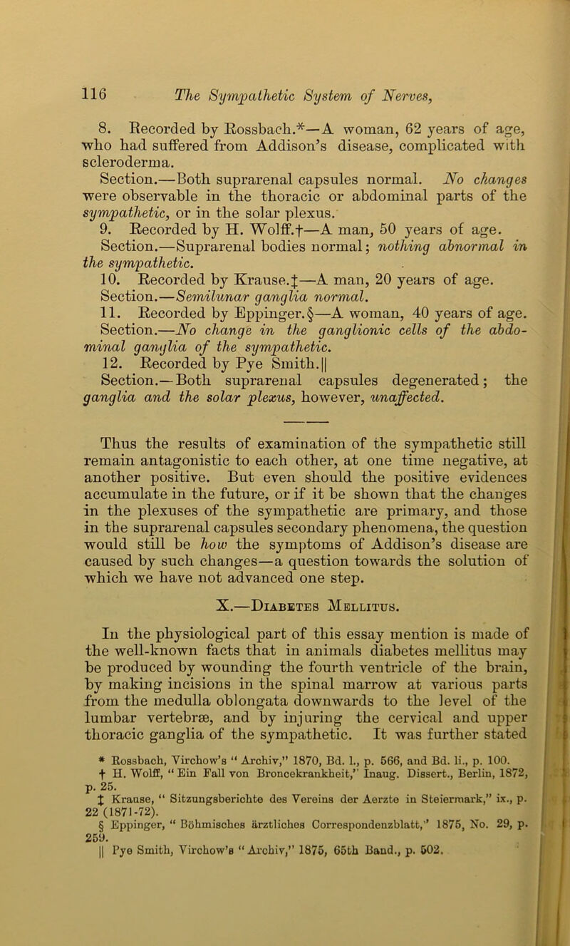 8. Recorded by Rossbach.* * * §—A woman, 62 years of age, who had suffered from Addison’s disease, complicated with scleroderma. Section.—Both suprarenal capsules normal. No changes were observable in the thoracic or abdominal parts of the sympathetic, or in the solar plexus. 9. Recorded by H. Wolff, f—A man, 50 years of age. Section.—Suprarenal bodies normal; nothing abnormal in the sympathetic. 10. Recorded by Krause. J—A man, 20 years of age. Section.—Semilunar ganglia normal. 11. Recorded by Eppinger.§—A woman, 40 years of age. Section.—No change in the ganglionic cells of the abdo- minal ganglia of the sympathetic. 12. Recorded by Pye Smith. || Section.—Both suprarenal capsules degenerated; the ganglia and the solar plexus, however, unaffected. Thus the results of examination of the sympathetic still remain antagonistic to each other, at one time negative, at another positive. But even should the positive evidences accumulate in the future, or if it be shown that the changes in the plexuses of the sympathetic are primary, and those in the suprarenal capsules secondary phenomena, the question would still be how the symptoms of Addison’s disease are caused by such changes—a question towards the solution of which we have not advanced one step. X.—Diabetes Mellitus. In the physiological part of this essay mention is made of the well-known facts that in animals diabetes mellitus may be produced by wounding the fourth ventricle of the brain, by making incisions in the spinal marrow at various parts from the medulla oblongata downwards to the level of the lumbar vertebrte, and by injuring the cervical and upper thoracic ganglia of the sympathetic. It was further stated * Bossbach, Virchow’s “ Archiv,” 1870, Bd. 1., p. 566, and Bd. li., p. 100. f H. Wolff, “ Em Fall von Broncekrankheit,’’ Inaug. Dissert., Berlin, 1872, p. 25. % Krause, “ Sitzungsbericlite des Vereins der Aerzte in Steierraark,” ix., p. 22 (1871-72). § Eppinger, “ Bohmisches arztliches Correspondenzblatt,-’ 1875, No. 29, p. 259. || Pye Smith, Virchow’s “ Archiv,” 1875, 65th Band., p. 502.
