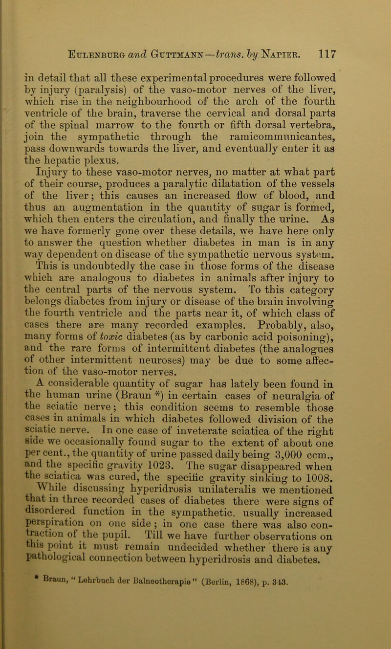 in detail that all these experimental procedures were followed by injury (paralysis) of the vaso-motor nerves of the liver, which rise in the neighbourhood of the arch of the fourth ventricle of the brain, traverse the cervical and dorsal parts of the spinal marrow to the fourth or fifth dorsal vertebra, join the sympathetic through the ramicommunicantes, pass downwards towards the liver, and eventually enter it as the hepatic plexus. Injury to these vaso-motor nerves, no matter at what part of their course, produces a paralytic dilatation of the vessels of the liver; this causes an increased flow of blood, and thus an augmentation in the quantity of sugar is formed, which then enters the circulation, and finally the urine. As we have formerly gone over these details, we have here only to answer the question whether diabetes in man is in any way dependent on disease of the sympathetic nervous system. This is undoubtedly the case in those forms of the disease which are analogous to diabetes in animals after injury to the central parts of the nervous system. To this category belongs diabetes from injury or disease of the brain involving the fourth ventricle and the parts near it, of which class of cases there are many recorded examples. Probably, also, many forms of toxic diabetes (as by carbonic acid poisoning), and the rare forms of intermittent diabetes (the analogues of other intermittent neuroses) may be due to some affec- tion of the vaso-motor nerves. A considerable quantity of sugar has lately been found in the human urine (Braun *) in certain cases of neuralgia of the sciatic nerve; this condition seems to resemble those cases in animals in which diabetes followed division of the sciatic nerve. In one case of inveterate sciatica of the right side we occasionally found sugar to the extent of about one per cent., the quantity of urine passed daily being 3,000 ccm., and the specific gravity 1023. The sugar disappeared when the sciatica was cured, the specific gravity sinking to 1008. While discussing hyperidrosis unilateralis we mentioned that in three recorded cases of diabetes there were signs of disordered function in the sympathetic, usually increased perspiration on one side ; in one case there was also con- traction of the pupil. Till we have further observations on this point it must remain undecided whether there is any pathological connection between hyperidrosis and diabetes. * Braun, “ Lohrbuch der Balnootherapio ” (Berlin, 1868), p. 313.