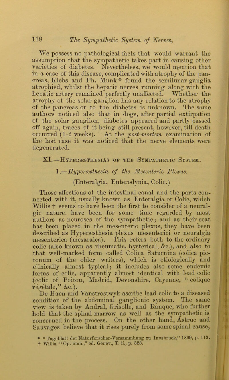 We possess no pathological facts that would warrant the assumption that the sympathetic takes part in causing other varieties of diabetes. Nevertheless, we would mention that in a case of this disease, complicated with atrophy of the pan- creas, Klebs and Ph. Munk * found the semilunar ganglia atrophied, whilst the hepatic nerves running along with the hepatic artery remained perfectly unaffected. Whether the atrophy of the solar ganglion has any relation to the atrophy of the pancreas or to the diabetes is unknown. The same authors noticed also that in dogs, after partial extirpation of the solar ganglion, diabetes appeared and partly passed off again, traces of it being still present, however, till death occurred (1-2 weeks). At the post-mortem examination of the last case it was noticed that the nerve elements were degenerated. XI.—Hyperesthesias of the Sympathetic System. 1.—Hypercesthesia of the Mesenteric Plexus. (Enteralgia, Enterodynia, Colic.) Those affections of the intestinal canal and the parts con- nected with it, usually known as Enteralgia or Colic, which Willis f seems to have been the first to consider of a neural- gic nature, have been for some time regarded by most authors as neuroses of the sympathetic; and as their seat has been placed in the mesenteric plexus, they have been described as Hypersesthesia plexus mesenterici or neuralgia mesenterica (mesaraica). This refers both to the ordinary colic (also known as rheumatic, hysterical, &c.), and also to that well-marked form called Colica Saturnina (colica pic- tonum of the older writers), which is etiologically and clinically almost typical; it includes also some endemic forms of colic, apparently almost identical with lead colic (colic of Poitou, Madrid, Devonshire, Cayenne, “ colique vegetale,” &c.). De Haen and Vanstrostwyk ascribe lead colic to a diseased condition of the abdominal ganglionic system. The same view is taken by Andral, Grisolle, and Ranque, who further hold that the spinal marrow as well as the sympathetic is concerned in the process. On the other hand, Astruc and Sauvages believe that it rises purely from some spinal cause, * “ Tageblatt der Naturforscher-Versammbnng zu Innsbruck,” 1869, p. 113. f Willis, “ Op. omn.,” ed. Genev., T. ii., p. 323.