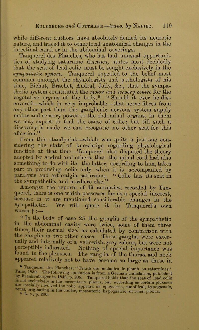 while different authors have absolutely denied its neurotic nature, and traced it to other local anatomical changes in the intestinal canal or in the abdominal coverings. Tanquerel des Planches, who has had unusual opportuni- ties of studying saturnine diseases, states most decidedly that the seat of lead colic must be sought exclusively in the sympathetic system. Tanquerel appealed to the belief most common amongst the physiologists and pathologists of his time, Bichat, Brachet, Andral, Jolly, &c., that the sympa- thetic system coustituted the motor and sensory centre for the vegetative organs of the body.* “ Should it ever be dis- covered—which is very improbable—that nerve fibres from any other part than the ganglionic nervous system supply motor and sensory power to the abdominal organs, in them we may expect to find the cause of colic; but till such a discovery is made we can recognise no other seat for this affection/’ Prom this standpoint—which was quite a just one con- sidering the state of knowledge regarding physiological function at that time—Tanquerel also disputed the theory adopted by Andral and others, that the spinal cord had also something to do with it; the latter, according to him,takes part in producing colic only when it is accompanied by paralysis and arthralgia saturnina. “ Colic has its seat in the sympathetic, and nowhere else.” Amongst the reports of 49 autopsies, recorded by Tan- querel, there is one which possesses for us a special interest, because in it are mentioned considerable changes in the sympathetic. We will quote it in Tanquerel’s own words, f :— “ In the body of case 25 the ganglia of the sympathetic in the abdominal cavity were twice, some of them three times, their normal size, as calculated by comparison with the ganglia in two other cases. These ganglia were exter- nally and internally of a yellowish-grey colour, but were not perceptibly indurated. Nothing of special importance was found in the plexuses. The ganglia of the thorax and neck appeared relatively not to have become so large as those in _ * des Planches, “ Traite des maladies do plomb ou satumines.’ , * i , Allowing quotation is from a German translation, published 5 rankonberger in 1842, p. 208. Tanquerel holds that the seat of lead colic is no exclusively in the mesenteric plexus, but according as certain plexuses e specially involved the colic appears as epigastric, umbilical, hypogastric, ena originating in the cceliac, mesenteric, hypogastric, or renal plexus.