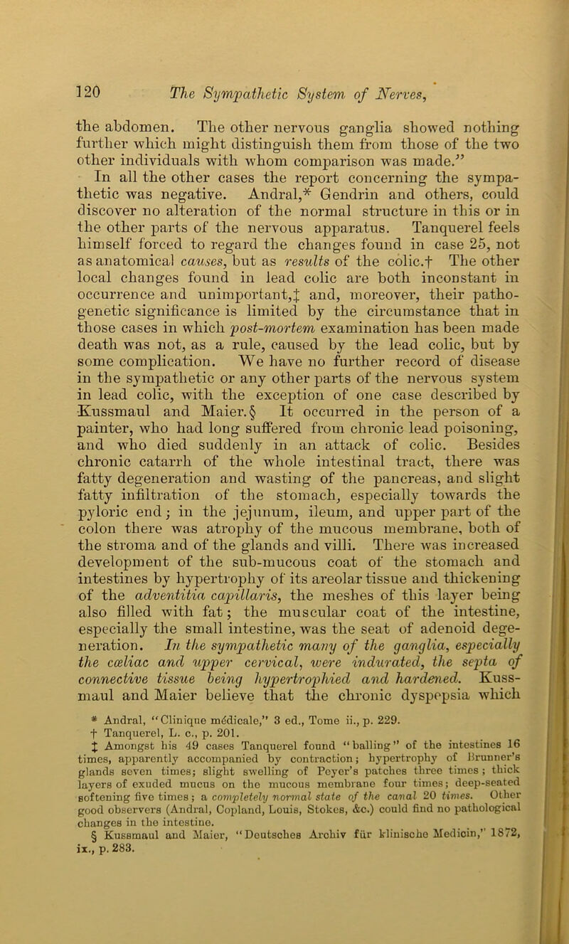 the abdomen. The other nervous ganglia showed nothing further which might distinguish them from those of the two other individuals with whom comparison was made/’ In all the other cases the report concerning the sympa- thetic was negative. Andral,* Gendrin and others, could discover no alteration of the normal structure in this or in the other parts of the nervous apparatus. Tanquerel feels himself forced to regard the changes found in case 25, not as anatomical causes, but as results of the colic.f The other local changes found in lead colic are both inconstant in occurrence and unimportant,J and, moreover, their patho- genetic significance is limited by the circumstance that in those cases in which post-mortem examination has been made death was not, as a rule, caused by the lead colic, but by some complication. We have no further record of disease in the sympathetic or any other parts of the nervous system in lead colic, with the exception of one case described by Kussmaul and Maier. § It occurred in the person of a painter, who had long suffered from chronic lead poisoning, and who died suddenly in an attack of colic. Besides chronic catarrh of the whole intestinal tract, there was fatty degeneration and wasting of the pancreas, and slight fatty infiltration of the stomach, especially towards the pyloric end; in the jejunum, ileum, and upper part of the colon there was atrophy of the mucous membrane, both of the stroma and of the glands and villi. There was increased development of the sub-mucous coat of the stomach and intestines by hypertrophy of its areolar tissue and thickening of the adventitia capillaris, the meshes of this layer being also filled with fat; the muscular coat of the intestine, especially the small intestine, was the seat of adenoid dege- neration. In the sympathetic many of the ganglia, especially the cceliac and upper cervical, were indurated, the septa of connective tissue being hypertrophied and hardened. Kuss- maul and Maier believe that the chronic dyspepsia which * Andral, “Clinique mddicale,” 3 ed., Tome ii., p. 229. + Tanquerel, L. c., p. 201. j Amongst his 49 cases Tanquerel found “balling” of the intestines 16 times, apparently accompanied by contraction; hypertrophy of Brunner’s glands seven times; slight swelling of Peyer’s patches three times ; thick layers of exuded mucus on the mucous membrane four times; deep-seated softening five times; a completely normal state of the canal 20 times. Other good observers (Andral, Copland, Louis, Stokes, &c.) could find no pathological changes in the intestine. § Kussmaul and Maier, “Deutsches Archiv fur klinische Medicin,’’ 1872, ix., p. 283.