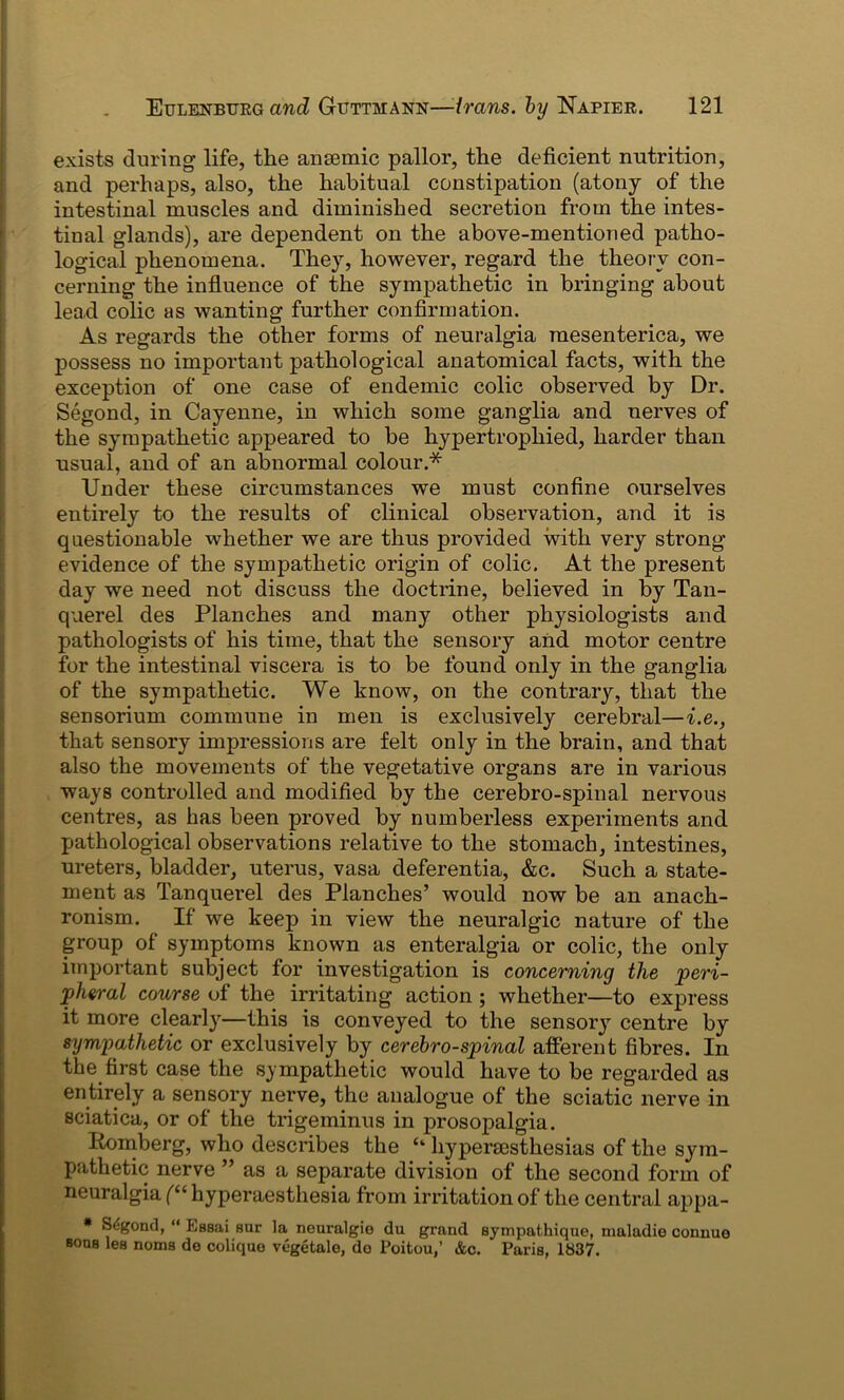 exists during life, the anaemic pallor, the deficient nutrition, and perhaps, also, the habitual constipation (atony of the intestinal muscles and diminished secretion from the intes- tinal glands), are dependent on the above-mentioned patho- logical phenomena. They, however, regard the theory con- cerning the influence of the sympathetic in bringing about lead colic as wanting further confirmation. As regards the other forms of neuralgia mesenterica, we possess no important pathological anatomical facts, with the exception of one case of endemic colic observed by Dr. Segond, in Cayenne, in which some ganglia and nerves of the sympathetic appeared to be hypertrophied, harder than usual, and of an abnormal colour.* Under these circumstances we must confine ourselves entirely to the results of clinical observation, and it is questionable whether we are thus provided with very strong- evidence of the sympathetic origin of colic. At the present day we need not discuss the doctrine, believed in by Tan- querel des Planches and many other physiologists and pathologists of his time, that the sensory and motor centre for the intestinal viscera is to be found only in the ganglia of the sympathetic. We know, on the contrary, that the sensorium commune in men is exclusively cerebral—i.e., that sensory impressions are felt only in the brain, and that also the movements of the vegetative organs are in various ways controlled and modified by the cerebro-spinal nervous centres, as has been proved by numberless experiments and pathological observations relative to the stomach, intestines, ureters, bladder, uterus, vasa deferentia, &c. Such a state- ment as Tanquerel des Planches’ would now be an anach- ronism. If we keep in view the neuralgic nature of the group of symptoms known as enteralgia or colic, the only important subject for investigation is concerning the peri- pheral course of the irritating action ; whether—to express it more clearly—this is conveyed to the sensory centre by sympathetic or exclusively by cerebro-spinal afferent fibres. In the first case the sympathetic would have to be regarded as entirely a sensory nerve, the analogue of the sciatic nerve in sciatica, or of the trigeminus in prosopalgia. Romberg, who describes the £‘ hyperaesthesias of the sym- pathetic nerve ” as a separate division of the second form of neuralgia (“ hyperaesthesia from irritation of the central appa- * Segond, “ Lssai sur la neuralgic du grand sympathique, nialadie connue sous les noms do coliqao vegetale, do Poitou,’ &c. Paris, 1837.