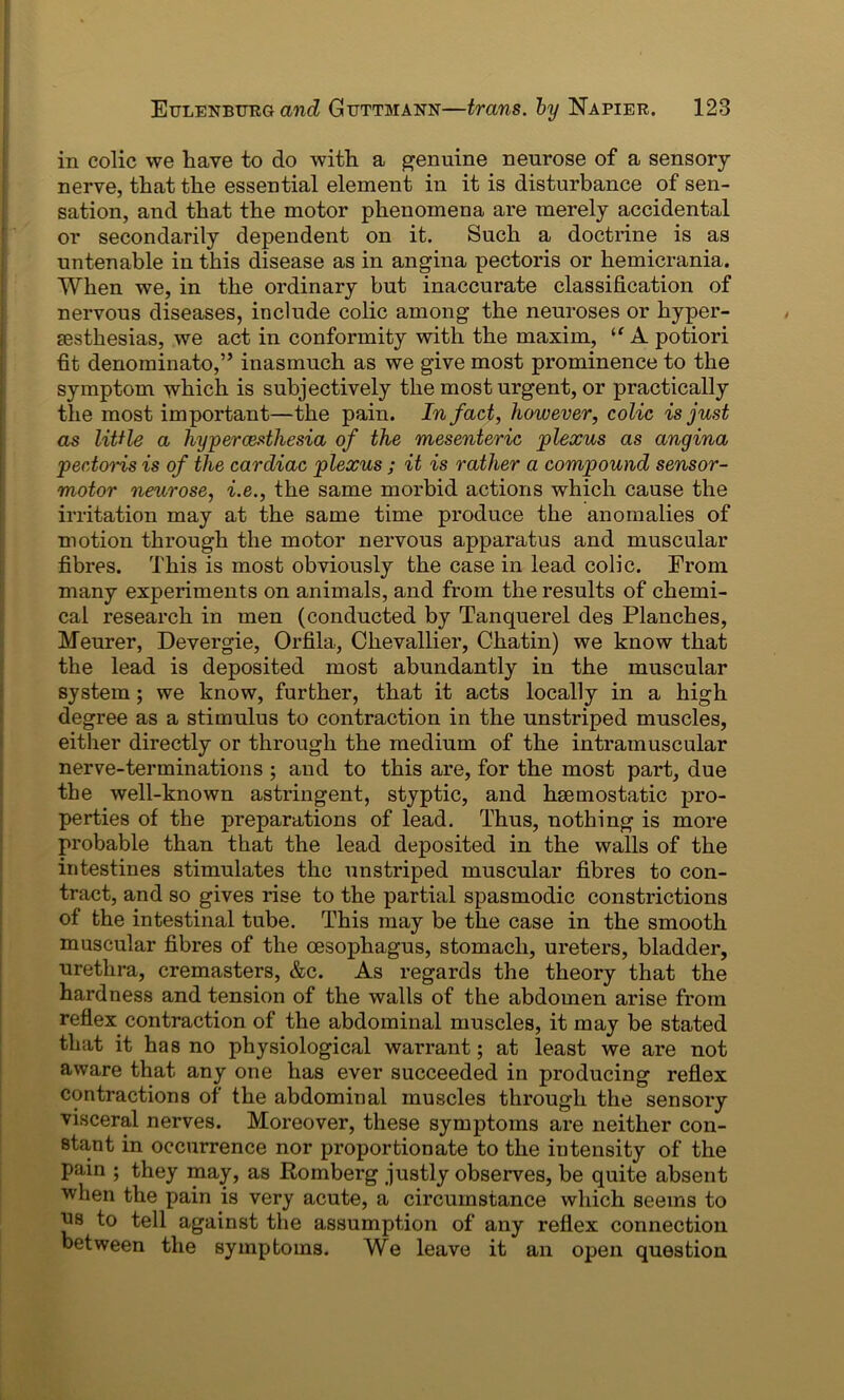 in colic we have to do with a genuine neurose of a sensory- nerve, that the essential element in it is disturbance of sen- sation, and that the motor phenomena are merely accidental or secondarily dependent on it. Such a doctrine is as untenable in this disease as in angina pectoris or hemicrania. When we, in the ordinary but inaccurate classification of nervous diseases, include colic among the neuroses or hyper- esthesias, we act in conformity with the maxim, ie A potiori fit denominate,” inasmuch as we give most prominence to the symptom which is subjectively the most urgent, or practically the most important—the pain. In fact, however, colic is just as little a hypercesthesia of the mesenteric plexus as angina pectoris is of the cardiac plexus ; it is rather a compound sensor- motor neurose, i.e., the same morbid actions which cause the irritation may at the same time produce the anomalies of motion through the motor nervous apparatus and muscular fibres. This is most obviously the case in lead colic. From many experiments on animals, and from the results of chemi- cal research in men (conducted by Tanquerel des Planches, Meurer, Devergie, Orfila, Chevallier, Chatin) we know that the lead is deposited most abundantly in the muscular system; we know, further, that it acts locally in a high degree as a stimulus to contraction in the unstriped muscles, either directly or through the medium of the intramuscular nerve-terminations ; and to this are, for the most part, due the well-known astringent, styptic, and haemostatic pro- perties of the preparations of lead. Thus, nothing is more probable than that the lead deposited in the walls of the intestines stimulates the unstriped muscular fibres to con- tract, and so gives rise to the partial spasmodic constrictions of the intestinal tube. This may be the case in the smooth muscular fibres of the oesophagus, stomach, ureters, bladder, urethra, cremasters, &c. As regards the theory that the hardness and tension of the walls of the abdomen arise from reflex contraction of the abdominal muscles, it may be stated that it has no physiological warrant; at least we are not aware that any one has ever succeeded in producing reflex contractions of the abdominal muscles through the sensory visceral nerves. Moreover, these symptoms are neither con- stant in occurrence nor proportionate to the intensity of the pain ; they may, as Komberg justly observes, be quite absent when the pain is very acute, a circumstance which seems to us to tell against the assumption of any reflex connection between the symptoms. We leave it an open question