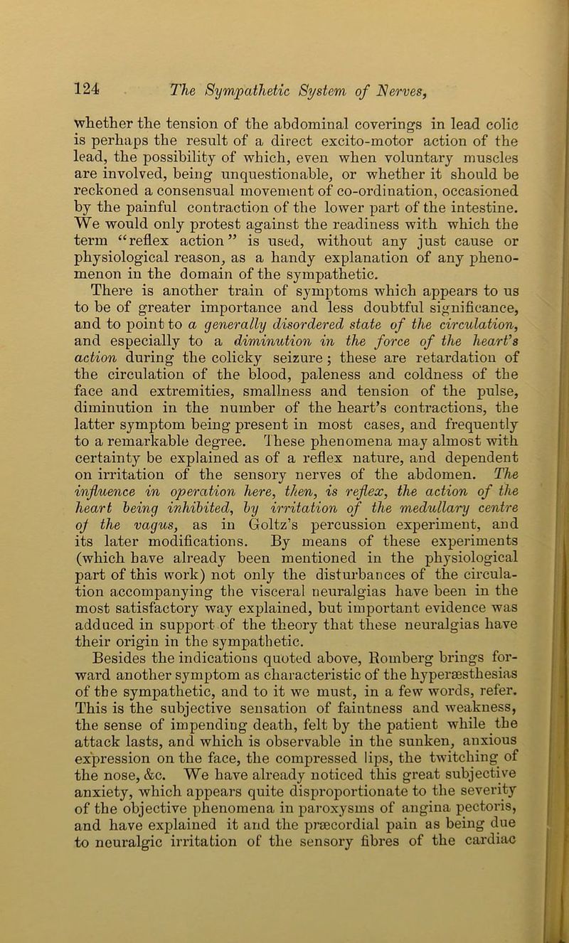 whether the tension of the abdominal coverings in lead colic is perhaps the result of a direct excito-motor action of the lead, the possibility of which, even when voluntary muscles are involved, being unquestionable, or whether it should be reckoned a consensual movement of co-ordination, occasioned by the painful contraction of the lower part of the intestine. We would only protest against the readiness with which the term “reflex action” is used, without any just cause or physiological reason, as a handy explanation of any pheno- menon in the domain of the sympathetic. There is another train of symptoms which appears to us to be of greater importance and less doubtful significance, and to point to a generally disordered state of the circulation, and especially to a diminution in the force of the heart’s action during the colicky seizure; these are retardation of the circulation of the blood, paleness and coldness of the face and extremities, smallness and tension of the pulse, diminution in the number of the heart’s contractions, the latter symptom being present in most cases, and frequently to a remarkable degree. These phenomena may almost with certainty be explained as of a reflex nature, and dependent on irritation of the sensory nerves of the abdomen. The influence in operation here, then, is reflex, the action of the heart being inhibited, by irritation of the medullary centre oj the vagus, as in Goltz’s percussion experiment, and its later modifications. By means of these experiments (which have already been mentioned in the physiological part of this work) not only the disturbances of the circula- tion accompanying the visceral neuralgias have been in the most satisfactory way explained, but important evidence was adduced in support of the theory that these neuralgias have their origin in the sympathetic. Besides the indications quoted above, Romberg brings for- ward another sjunptom as characteristic of the hypersesthesias of the sympathetic, and to it we must, in a few words, refer. This is the subjective sensation of faintness and weakness, the sense of impending death, felt by the patient while the attack lasts, and which is observable in the sunken, anxious expression on the face, the compressed lips, the twitching of the nose, &c. We have already noticed this great subjective anxiety, which appears quite disproportionate to the severity of the objective phenomena in paroxysms of angina pectoris, and have explained it and the prsecordial pain as being due to neuralgic irritation of the sensory fibres of the cardiac