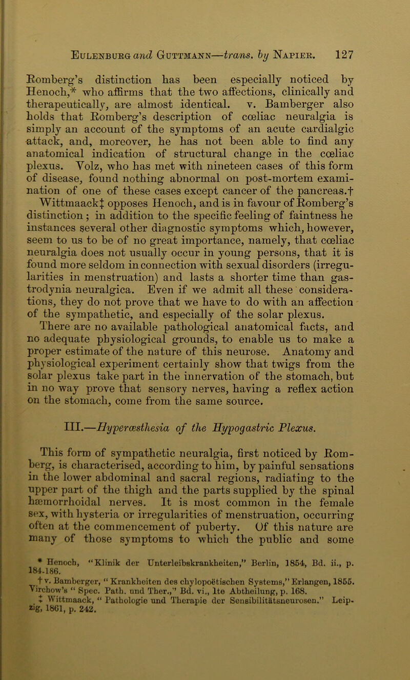 Romberg’s distinction lias been especially noticed by Henoch,* who affirms that the two affections, clinically and therapeutically, are almost identical, v. Bamberger also holds that Romberg’s description of coeliac neuralgia is simply an account of the symptoms of an acute cardialgic -attack, and, moreover, he has not been able to find any anatomical indication of structural change in the coeliac plexus. Volz, who has met with nineteen cases of this form of disease, found nothing abnormal on post-mortem exami- nation of one of these cases except cancer of the pancreas.f WittmaackJ opposes Henoch, and is in favour of Romberg’s distinction ; in addition to the specific feeling of faintness he instances several other diagnostic symptoms which, however, seem to us to be of no great importance, namely, that coeliac neuralgia does not usually occur in young persons, that it is found more seldom in connection with sexual disorders (irregu- larities in menstruation) and lasts a shorter time than gas- trodynia neuralgica. Even if we admit all these considera- tions, they do not prove that we have to do with an affection of the sympathetic, and especially of the solar plexus. There are no available pathological anatomical facts, and no adequate physiological grounds, to enable us to make a proper estimate of the nature of this neurose. Anatomy and physiological experiment certainly show that twigs from the solar plexus take part in the innervation of the stomach, but in no way prove that sensory nerves, having a reflex action on the stomach, come from the same source. III.—Hypercesthesia of the Hypogastric Plexus. This form of sympathetic neuralgia, first noticed by Rom- berg, is characterised, according to him, by painful sensations in the lower abdominal and sacral regions, radiating to the upper part of the thigh and the parts supplied by the spinal hmmorrhoidal nerves. It is most common in the female sex, with hysteria or irregularities of menstruation, occurring often at the commencement of puberty. Of this nature are many of those symptoms to which the public and some * Henoch, “Klinik der Unterleibskrankheiten, Berlin, 1854, Bd. ii., p. 184-186. t v. Bamberger, “ Krankheiten des chylopoetischen Systems, Erlangen, 1855. Virchow’s “ Spec. Path, und Ther.,’’ Bd. vi., lte Abtheilung, p. 168. $ Wittmaack, “ Pathologie nnd Therapie der Sensibilitatsneurosen.” Leip- zig, 1861, p. 242.