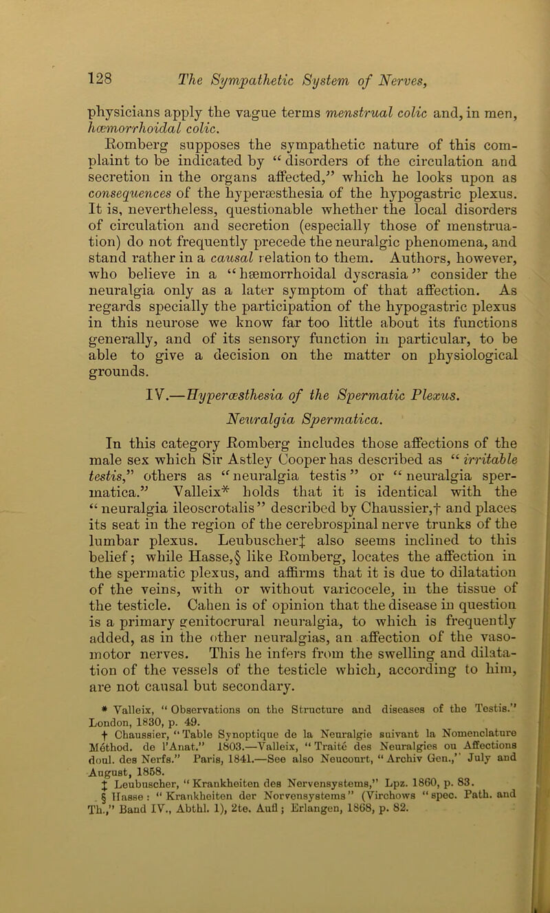 physicians apply the vague terms menstrual colic and, in men, hemorrhoidal colic. Romberg supposes the sympathetic nature of this com- plaint to be indicated by “ disorders of the circulation and secretion in the organs affected/’ which he looks upon as consequences of the hypersesthesia of the hypogastric plexus. It is, nevertheless, questionable whether the local disorders of circulation and secretion (especially those of menstrua- tion) do not frequently precede the neuralgic phenomena, and stand rather in a causal relation to them. Authors, however, who believe in a “ hemorrhoidal dyscrasia ” consider the neuralgia only as a later symptom of that affection. As regards specially the participation of the hypogastric plexus in this neurose we know far too little about its functions generally, and of its sensory function in particular, to be able to give a decision on the matter on physiological grounds. IV.—Hyperesthesia of the Spermatic Plexus. Neuralgia Spermatica. In this category Romberg includes those affections of the male sex which Sir Astley Cooper has described as “ irritable testis,” others as “neuralgia testis” or “neuralgia sper- matica.” Valleix* holds that it is identical with the “ neuralgia ileoscrotalis ” described by Chaussier,t and places its seat in the region of the cerebrospinal nerve trunks of the lumbar plexus. LeubuscherJ also seems inclined to this belief; while Hasse,§ like Romberg, locates the affection in the spermatic plexus, and affirms that it is due to dilatation of the veins, with or without varicocele, in the tissue of the testicle. Cahen is of opinion that the disease in question is a primary genitocrural neuralgia, to which is frequently added, as in the other neuralgias, an affection of the vaso- motor nerves. This he infers from the swelling and dilata- tion of the vessels of the testicle which, according to him, are not causal but secondary. * Valleix, “ Observations on the Structure and diseases of the Testis.” London, 1830, p. 49. f Chaussier, “ Table Synoptique de la Neuralgie suivant la Nomenclature Method, de l’Anat.” 1803.—Valleix, “ Traite des Neuralgies ou Affections doul. des Nerfs.” Paris, 1841.—See also Neucourt, “ Archiv Gen.,’’ July and August, 1858. X Leubuscher, “ Krankheiten des Nervensystems,” Lpz. 1860, p. 83. § Hasse : ‘‘Krankheiten der Norvensystems ” (Virchows “spec. Path, and Th.,” Band IV., Abthl. 1), 2te. Autl; Erlangen, 1868, p. 82.