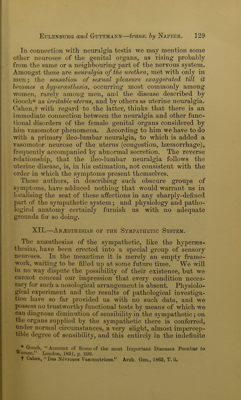 In connection with neuralgia testis we may mention some other neuroses of the genital organs, as rising probably from the same or a neighbouring part of the nervous system. Amongst these are neuralgia of the urethra, met with only in men; the sensation of sexual pleasure exaggerated till it becomes a hypercesthesia, occurring most commonly among women, rarely among men, and the disease described by Gooch* as irritable uterus, and by others as uterine neuralgia. Cahen,f with regard to the latter, thinks that there is an immediate connection between the neuralgia and other func- tional disorders of the female genital organs considered by him vasomotor phenomena. According to him we have to do with a primary ileo-lumbar neuralgia, to which is added a vasomotor neurose of the uterus (congestion, haemorrhage), frequently accompanied by abnormal secretion. The reverse relationship, that the ileo-lumbar neuralgia follows the uterine disease, is, in his estimation, not consistent with the order in which the symptoms present themselves. These authors, in describing such obscure groups of symptoms, have adduced nothing that would warrant us in localising the seat of these affections in any sharply-defined part of the sympathetic system; and physiology and patho- logical anatomy certainly furnish us with no adequate grounds for so doing. XII.—Anaesthesias of the Sympathetic System. The anaesthesias of the sympathetic, like the hyperses- thesias, have been erected into a special group of sensory neuroses. In the meantime it is merely an empty frame- work, waiting to be filled up at some future time. We will in no way dispute the possibility of their existence, but we cannot conceal our impression that every condition neces- sary for such a nosological arrangement is absent. Physiolo- gical experiment and the results of pathological investiga- tion have so far provided us with no such data, and we possess no trustworthy functional tests by means of which we can diagnose diminution of sensibility in the sympathetic; on the organs supplied by the sympathetic there is conferred, under normal circumstances, a very slight, almost impercep- tible degree of sensibility, and this entirely in the indefinite * Gooch, “Account of Some of the most Important Diseases Peculiar to Women.” London, 1831, p. 299. t Cahen, “Des N^vroses Vasoinotrices.” Aroh. Gen., 1863, T. ii.