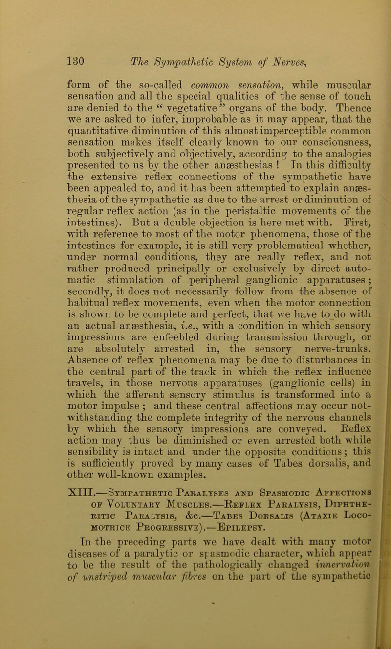 form of the so-called common sensation, while muscular sensation and all the special qualities of the sense of touch are denied to the “ vegetative ” organs of the body. Thence we are asked to infer, improbable as it may appear, that the quantitative diminution of this almost imperceptible common sensation mnkes itself clearly known to our consciousness, both subjectively and objectively, according to the analogies presented to us by the other anaesthesias ! In this difficulty the extensive reflex connections of the sympathetic have been appealed to, and it has been attempted to explain anaes- thesia of the sympathetic as due to the arrest or diminution of regular reflex action (as in the peristaltic movements of the intestines). But a double objection is here met with. First, with reference to most of the motor phenomena, those of the intestines for example, it is still very problematical whether, under normal conditions, they are really reflex, and not rather produced principally or exclusively by direct auto- matic stimulation of peripheral ganglionic apparatuses; secondly, it does not necessarily follow from the absence of habitual reflex movements, even when the motor connection is shown to be complete and perfect, that we have to do with an actual anaesthesia, i.e., with a condition in which sensory impressions are enfeebled during transmission through, or are absolutely arrested in, the sensory nerve-trunks. Absence of reflex phenomena may be due to disturbances in the central part of the track in which the reflex influence travels, in those nervous apparatuses (gangliouic cells) in which the afferent sensory stimulus is transformed into a motor impulse ; and these central affections may occur not- withstanding the complete integrity of the nervous channels by which the sensory impressions are conveyed. Reflex action may thus be diminished or even arrested both while sensibility is intact and under the opposite conditions; this is sufficiently proved by many cases of Tabes dorsalis, and other well-known examples. XIII.—Sympathetic Paralyses and Spasmodic Affections of Voluntary Muscles.—Reflex Paralysis, Diphthe- ritic Paralysis, &c.—Tabes Dorsalis (Ataxie Loco- motrice Progressive) .—Epilepsy. In the preceding parts we have dealt with many motor diseases of a paralytic or spasmodic character, which appear to be the result of the pathologically changed innervation of unstriped muscular fibres on the part of the sympathetic