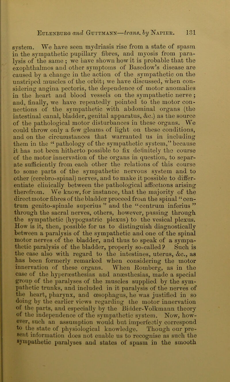 system. We have seen mydriasis rise from a state of spasm in the sympathetic pupillary fibres, and myosis from para- lysis of the same ; we have shown how it is probable that the exophthalmos and other symptoms of Basedow’s disease are caused by a change in the action of the sympathetic on the unstriped muscles of the orbit; we have discussed, when con- sidering angina pectoris, the dependence of motor anomalies in the heart and blood vessels on the sympathetic nerve ; and, finally, we have repeatedly pointed to the motor con- nections of the sympathetic with abdominal organs (the intestinal canal, bladder, genital apparatus, &c.) as the source of the pathological motor disturbances in these organs. We could throw only a few gleams of light on these conditions, and on the circumstances that warranted us in including them in the “ pathology of the sympathetic system,” because it has not been hitherto possible to fix definitely the course of the motor innervation of the organs in question, to separ- ate sufficiently from each other the relations of this course to some parts of the sympathetic nervous system and to other (cerebro-spinal) nerves, and to make it jjossible to differ- entiate clinically between the pathological affections arising therefrom. We know, for instance, that, the majority of the direct motor fibres of the bladder proceed from the spinal “ cen- trum genito-spinale superius ” and the “centrum inferius ” through the sacral nerves, others, however, passing through the sympathetic (hypogastric plexus) to the vesical plexus. How is it, then, possible for us to distinguish diagnostically between a paralysis of the sympathetic and one of the spinal motor nerves of the bladder, and thus to speak of a sympa- thetic paralysis of the bladder, properly so-called ? Such is the case also with regard to the intestines, uterus, &c., as has been formerly remarked when considering the motor innervation of these organs. When Romberg, as in the case of the hyperassthesias and anaesthesias, made a special group of the paralyses of the muscles supplied by the sym- pathetic trunks, and included in it paralysis of the nerves of the heart, pharynx, and oesophagus, he was justified in so doing by the earlier views regarding the motor innervation of the parts, and especially by the Bidder-Vollanann theory of the independence of the sympathetic system. Now, how- ever, such an assumption would but imperfectly correspond to the state of physiological knowledge. Though our pre- sent information does not enable us to recognise as such the sympathetic paralyses and states of spasm in the smooth