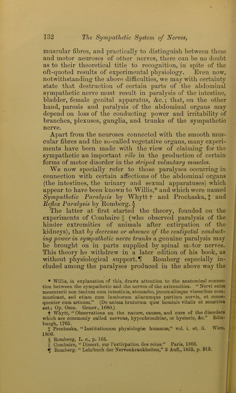 muscular fibres, and practically to distinguish between these and motor neuroses of other nerves, there can be no doubt as to their theoretical title to recognition, in spite of the oft-quoted results of experimental physiology. Even now, notwithstanding the above difficulties, we may with certainty state that destruction of certain parts of the abdominal sympathetic nerve must result in paralysis of the intestine, bladder, female genital apparatus, &c.; that, on the other hand, paresis and paralysis of the abdominal organs may depend on loss of the conducting power and irritability of branches, plexuses, ganglia, and trunks of the sympathetic nerve. Apart from the neuroses connected with the smooth mus- cular fibres and the so-called vegetative organs, many experi- ments have been made with the view of claiming for the sympathetic an important role in the production of certain forms of motor disorder in the striped voluntary muscles. We now specially refer to those paralyses occurring in connection with certain affections of the abdominal organs (the intestines, the urinary and sexual apparatuses) which appear to have been known to Willis,* and which were named Sympathetic Paralysis by Whytt f and Prochaska, J and Reflex Paralysis by Romberg. § The latter at first started the theory, founded on the experiments of Combaire || (who observed paralysis of the hinder extremities of animals after extirpation of the kidneys), that by decrease or absence of the centipetal conduct- ing power in sympathetic nerve trunks a genuine paralysis may be brought on in parts supplied by spinal motor nerves. This theory he withdrew in a later edition of his book, as without physiological support. H Romberg especially in- cluded among the paralyses produced in the above way the # Willis, in explanation of this, draWs attention to the anatomical connec- tion between the sympathetic and the nerves of the extremities. “ Nervi enim mesenterii non tantum cum intestinis, stomacho, jecorealiisque visceribus com- municant, sed etiam cum lumborum aliarumque partium nervis, et conse- quenter cum artuum.” (De anima brutorum quae hominis vitalis et sensitiva est; Op. Omn. Genev., 1680.) f Whytt, “ Observations on the nature, causes, and cure of the disorders which are commonly called nervous, hypochrondriar, or hysteric, &c.” Edin- burgh, 1765. X Prochaska, “ Institutionum physiologiae human®,” vol. i. et. ii. Wien, 1806. § Romberg, L. c., p. 165. || Combaire, “ Dissert, sur l’extirpation des reinB.” Paris, 1803. Romberg. “ Lehrbuch dor Nervenkrankheiten,” 3 Aufl., 1855, p. 913.