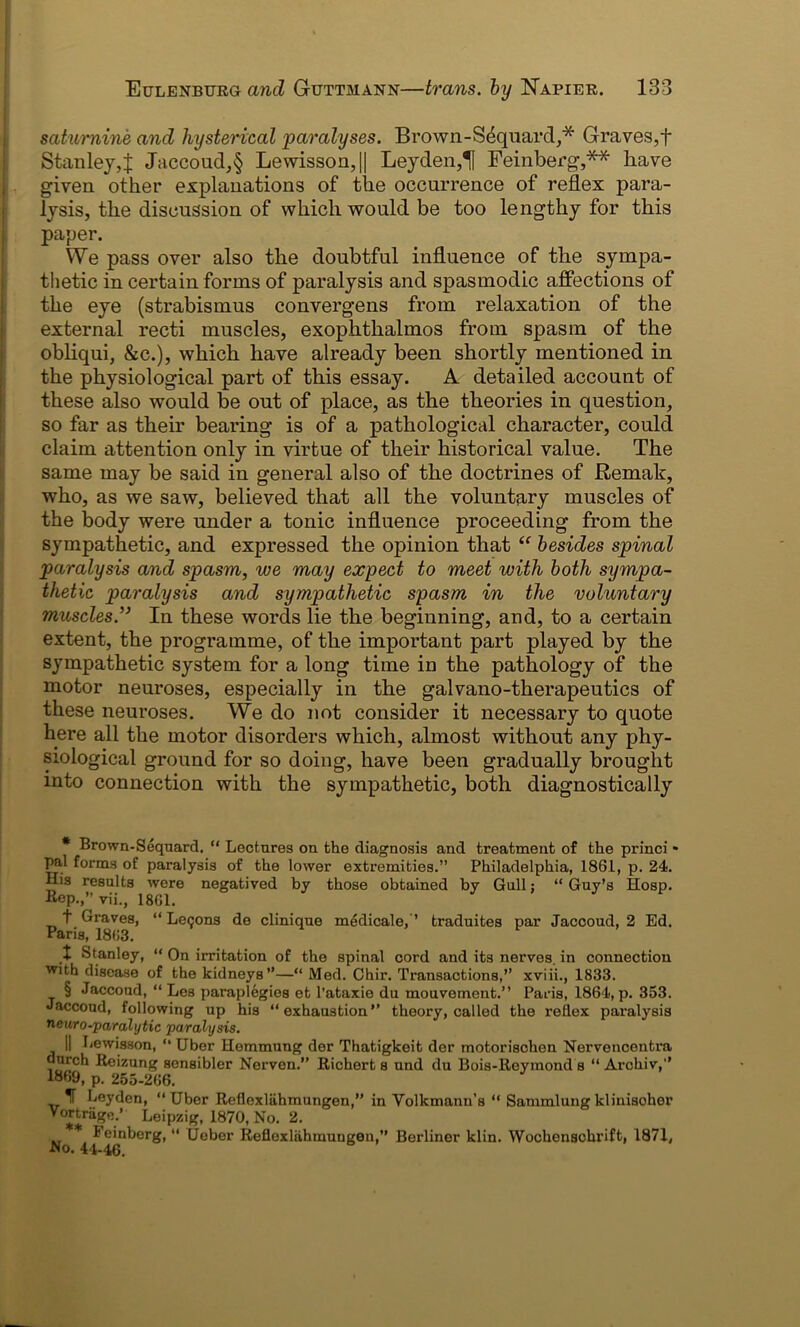 saturnine and hysterical paralyses. Brown-S4quard,* Graves,f Stanley,J Jaccoud,§ Lewisson,|| Leyden,1U Feinberg,** have I given other explanations of the occurrence of reflex para- lysis, the discussion of which would be too lengthy for this paper. We pass over also the doubtful influence of the sympa- thetic in certain forms of paralysis and spasmodic affections of the eye (strabismus convergens from relaxation of the external recti muscles, exophthalmos from spasm of the obliqui, &c.), which have already been shortly mentioned in the physiological part of this essay. A detailed account of these also would be out of place, as the theories in question, so far as their bearing is of a pathological character, could claim attention only in virtue of their historical value. The same may be said in general also of the doctrines of Remak, who, as we saw, believed that all the voluntary muscles of the body were under a tonic influence proceeding from the sympathetic, and expressed the opinion that “ besides spinal paralysis and spasm, we may expect to meet with both sympa- thetic paralysis and sympathetic spasm in the voluntary muscles.” In these words lie the beginning, and, to a certain extent, the programme, of the important part played by the sympathetic system for a long time in the pathology of the motor neuroses, especially in the galvano-therapeutics of these neuroses. We do not consider it necessary to quote here all the motor disorders which, almost without any phy- siological ground for so doing, have been gradually brought into connection with the sympathetic, both diagnostically * Brown-Sequard. “ Lectures on the diagnosis and treatment of the princi * pal forms of paralysis of the lower extremities.” Philadelphia, 1861, p. 24. His results were negatived by those obtained by Gull: “ Guy’s Hosp. Bep.,”vii., 1861. 3 • 3 v t Graves, “ Le<;ons de clinique medicale, ’ traduites par Jaccoud, 2 Ed. Paris, 1863. ^ t Stanley, “ On irritation of the spinal cord and its nerves, in connection with disease of the kidneys”—“ Med. Chir. Transactions,” xviii., 1833. § Jaccoud, “ Les paraplegies et l’ataxie du mouvement.” Paris, 1864, p. 353. Jaccoud, following up his “exhaustion” theory, called the reflex paralysis neuro-paralytic paralysis. || Lewisson, “ Uber Hemmung der Thatigkoit der motorischen Nervencentra dnrch Reizung sensibler Nerven.” Richert s und du Bois-Reyinond s “ Archiv,” 1869, p. 255-266. T Leyden, “Uber Reflexliihmungen,” in Volkmann’s “ Sammlungklinisoher Vortrage.’ Leipzig, 1870, No. 2. * Feinberg, “ Ueber Refloxlahmuugen,” Berliner klin. Wochenschrift, 1871, JNo. 44-46.