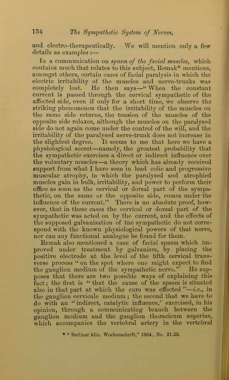 and electro-therapeutically. We will mention only a few details as examples :— In a communication on spasm of the facial muscles, which contains much that relates to this subject, Remak* mentions, amongst others, certain cases of facial paralysis in which the electric irritability of the muscles and nerve-trunks was completely lost. He then says—“ When the constant current is passed through the cervical sympathetic of the affected side, even if only for a short time, we observe the striking phenomenon that the irritability of the muscles on the same side returns, the tension of the muscles of the opposite side relaxes, although the muscles on the paralysed side do not again come under the control of the will, and the irritability of the paralysed nerve-trunk does not increase in the slightest degree. It seems to me that here we have a physiological secret—namely, the greatest probability that the sympathetic exercises a direct or indirect influence over the voluntary muscles—a theory which has already received support from what I have seen in lead colic and progressive muscular atrophy, in which the paralysed and atrophied muscles gain in bulk, irritability, and power to perform their office as soon as the cervical or dorsal part of the sympa- thetic, on the same or the opposite side, comes under the influence of the current.” There is no absolute proof, how- ever, that in these cases the cervical or dorsal part of the sympathetic was acted on by the current, and the effects of the supposed galvanisation of tiie sympathetic do not corre- spond with the known physiological powers of that nerve, nor can any functional analogue be found for them. Remak also mentioned a case of facial spasm which im- proved under treatment by galvanism, by placing the positive electrode at the level of the fifth cervical trans- verse process “ on the spot where one might expect to find the ganglion medium of the sympathetic nerve.” He sup- poses that there are two possible ways of explaining this fact; the first is “ that the cause of the spasm is situated also in that part at which the cure was effected ”—i.e., in the ganglion cervicale medium ; the second that we have to do with an “ indirect, catalytic influence,’' exercised, in his opinion, through a communicating branch between the ganglion medium and the ganglion thoracicum superius, which accompanies the vertebral artery in the vertebral * “ Berliner klin. Wochenschriffc,” 1S64., No. 21-23.