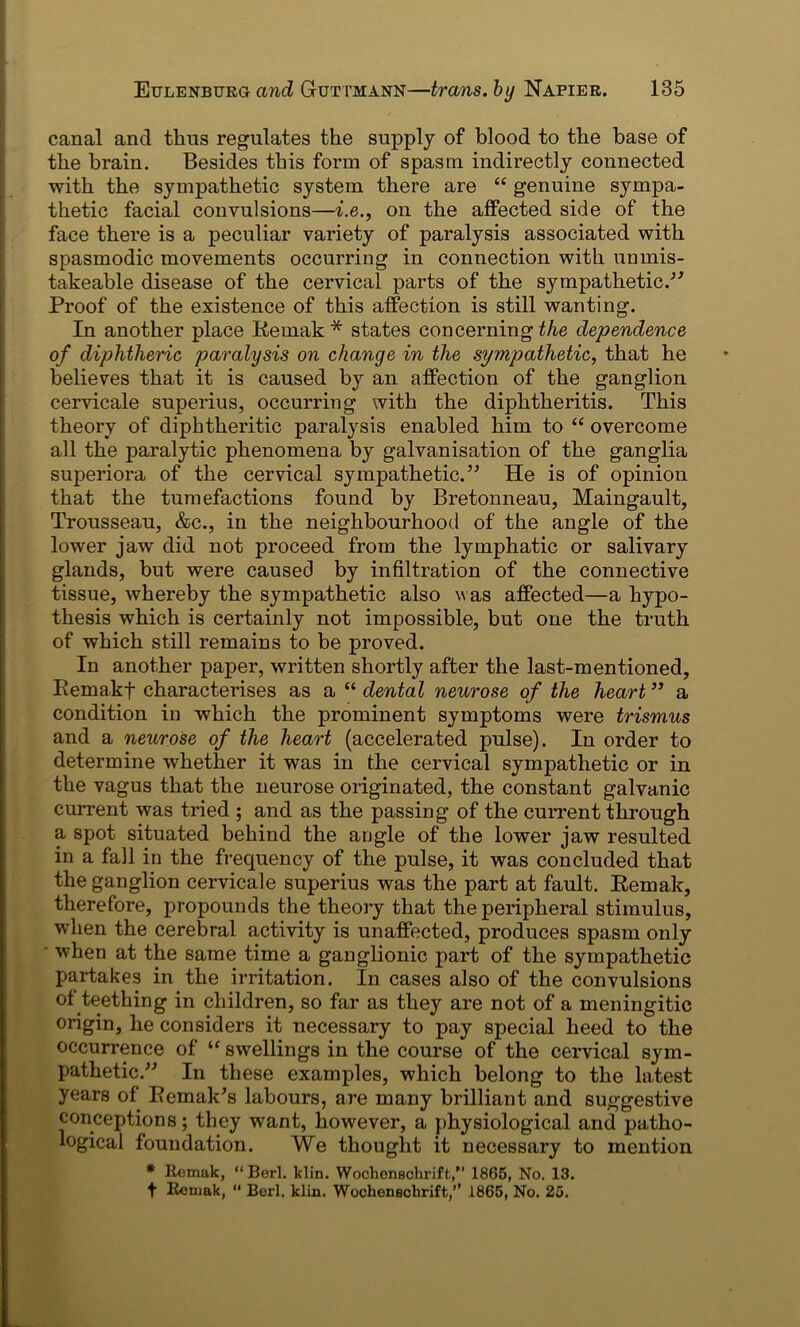 canal and thus regulates the supply of blood to the base of the brain. Besides this form of spasm indirectly connected with the sympathetic system there are “ genuine sympa- thetic facial convulsions—i.e., on the affected side of the face there is a peculiar variety of paralysis associated with spasmodic movements occurring in connection with unmis- takeable disease of the cervical parts of the sympathetic.” Proof of the existence of this affection is still wanting. In another place Remak * states concerning the dependence of diphtheric paralysis on change in the sympathetic, that he believes that it is caused by an affection of the ganglion cervicale superius, occurring with the diphtheritis. This theory of diphtheritic paralysis enabled him to “ overcome all the paralytic phenomena by galvanisation of the ganglia superiora of the cervical sympathetic.” He is of opinion that the tumefactions found by Bretonneau, Maingault, Trousseau, &c., in the neighbourhood of the angle of the lower jaw did not proceed from the lymphatic or salivary glands, but were caused by infiltration of the connective tissue, whereby the sympathetic also was affected—a hypo- thesis which is certainly not impossible, but one the truth of which still remains to be proved. In another paper, written shortly after the last-mentioned, Remakf characterises as a “ dental neurose of the heart ” a condition in which the prominent symptoms were trismus and a neurose of the heart (accelerated pulse). In order to determine whether it was in the cervical sympathetic or in the vagus that the neurose originated, the constant galvanic current was tried ; and as the passing of the current through a spot situated behind the angle of the lower jaw resulted in a fall in the frequency of the pulse, it was concluded that the ganglion cervicale superius was the part at fault. Remak, therefore, propounds the theory that the peripheral stimulus, when the cerebral activity is unaffected, produces spasm only • when at the same time a ganglionic part of the sympathetic partakes in the irritation. In cases also of the convulsions of teething in children, so far as they are not of a meningitic origin, he considers it necessary to pay special heed to the occurrence of “ swellings in the course of the cervical sym- pathetic.” In these examples, which belong to the latest years of Remakes labours, are many brilliant and suggestive conceptions; they want, however, a physiological and patho- logical foundation. We thought it necessary to mention # Remak, “Berl. klin. Wochonschriffc,” 1865, No. 13. t Remak,  Berl. klin. Wochenechrift,’’ 1865, No. 25.
