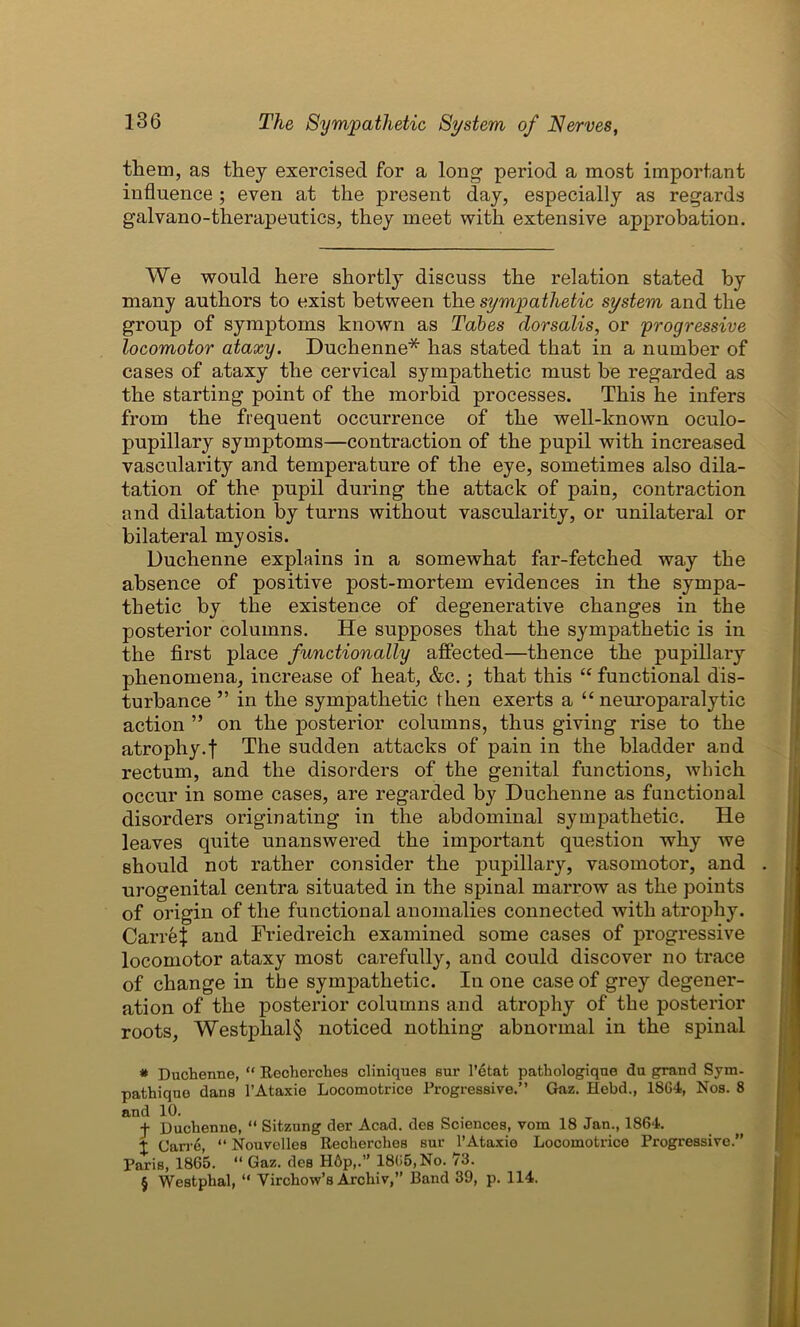 them, as they exercised for a long period a most important influence; even at the present day, especially as regards galvano-therapeutics, they meet with extensive approbation. We would here shortly discuss the relation stated by many authors to exist between the sympathetic system and the group of symptoms known as Tabes dorsalis, or progressive locomotor ataxy. Duchenne* * * § has stated that in a number of cases of ataxy the cervical sympathetic must he regarded as the starting point of the morbid processes. This he infers from the frequent occurrence of the well-known oculo- pupillary symptoms—contraction of the pupil with increased vascularity and temperature of the eye, sometimes also dila- tation of the pupil during the attack of pain, contraction and dilatation by turns without vascularity, or unilateral or bilateral myosis. Duchenne explains in a somewhat far-fetched way the absence of positive post-mortem evidences in the sympa- thetic by the existence of degenerative changes in the posterior columns. He supposes that the sympathetic is in the first place functionally affected—thence the pupillary phenomena, increase of heat, &c.; that this “ functional dis- turbance ” in the sympathetic then exerts a “ neuroparalytic action ” on the posterior columns, thus giving rise to the atrophy.f The sudden attacks of pain in the bladder and rectum, and the disorders of the genital functions, which occur in some cases, are regarded by Duchenne as functional disorders originating in the abdominal sympathetic. He leaves quite unanswered the important question why we should not rather consider the pupillary, vasomotor, and urogenital centra situated in the spinal marrow as the points of origin of the functional anomalies connected with atrophy. Carre} and Friedreich examined some cases of progressive locomotor ataxy most carefully, and could discover no trace of change in the sympathetic. In one case of grey degener- ation of the posterior columns and atrophy of the posterior roots, Westphal§ noticed nothing abnormal in the spinal * Duchenne, “ Recherches cliniques Bur l’etat pathologiqne du grand Sym- pathiqno dans l’Ataxie Locomotrice Progressive.” Gaz. Hebd., 1864, Nos. 8 and 10. f Duchenne, “ Sitzung der Acad, des Sciences, vom 18 Jan., 1864. t Carre, “ Nouvelles Recherches sur l’Ataxie Locomotrice Progressive.” Paris, 1865. “ Gaz. des H6p,.” 1865, No. 73. § Westphal, “ Virchow’s Archiv,” Band 39, p. 114.