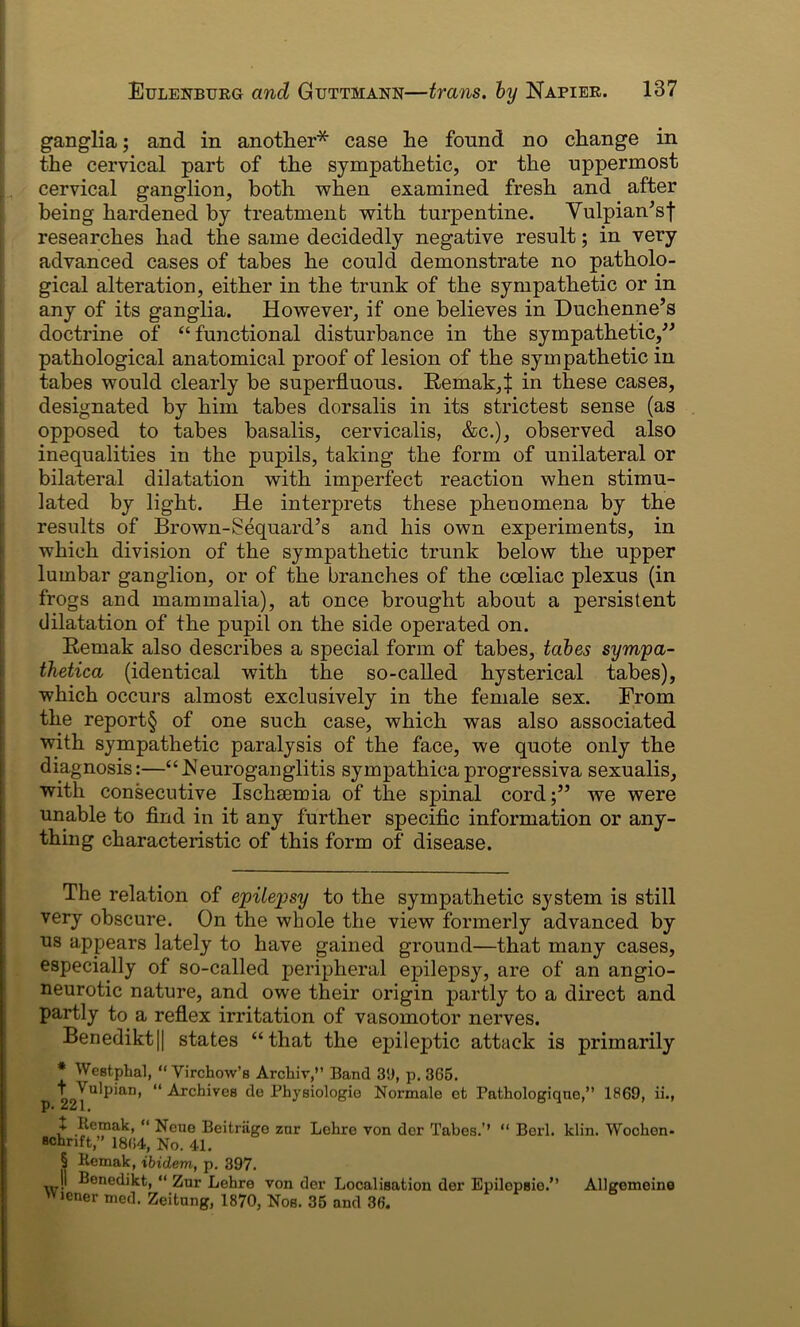 ganglia; and in another* case he found no change in the cervical part of the sympathetic, or the uppermost . cervical ganglion, both when examined fresh and after being hardened by treatment with turpentine. Vulpian'sf researches had the same decidedly negative result; in very advanced cases of tabes he could demonstrate no patholo- gical alteration, either in the trunk of the sympathetic or in any of its ganglia. However, if one believes in Duchenne’s doctrine of “functional disturbance in the sympathetic,” pathological anatomical proof of lesion of the sympathetic in tabes would clearly be superfluous. Remak,^ in these cases, designated by him tabes dorsalis in its strictest sense (as opposed to tabes basalis, cervicalis, &c.), observed also inequalities in the pupils, taking the form of unilateral or bilateral dilatation with imperfect reaction when stimu- lated by light. He interprets these phenomena by the results of Brown-Sequard’s and his own experiments, in which division of the sympathetic trunk below the upper lumbar ganglion, or of the branches of the coeliac plexus (in frogs and mammalia), at once brought about a persistent dilatation of the pupil on the side operated on. Remak also describes a special form of tabes, tabes sympa- thetica (identical with the so-called hysterical tabes), which occurs almost exclusively in the female sex. From the report§ of one such case, which was also associated with sympathetic paralysis of the face, we quote only the diagnosis:—“ 1S]euroganglitis sympathica progressiva sexualis, with consecutive Ischaemia of the spinal cord;” we were unable to find in it any further specific information or any- thing characteristic of this form of disease. The relation of epilepsy to the sympathetic system is still very obscure. On the whole the view formerly advanced by us appears lately to have gained ground—that many cases, especially of so-called peripheral epilepsy, are of an angio- neurotic nature, and owe their origin partly to a direct and partly to a reflex irritation of vasomotor nerves. Benedikt|| states “that the epileptic attack is primarily * Westphal, “ Virchow’s Archiv,” Band 39, p. 3G5. tVuipian, “ Archives de Physiologies Normale ct Pathologiqne,” I860, ii., + Remak, “ Neue Beitriige znr Lehre von dor Tabes.’’ “ Berl. klin. Woclion- schnft,” 18(54, No. 41. § Remak, ibidem, p. 397. 11 Benedikt, “ Zur Lehre von der Localisation der EpilopBie.” Allgomeine Wiener mod. Zeitung, 1870, Nos. 35 and 36.