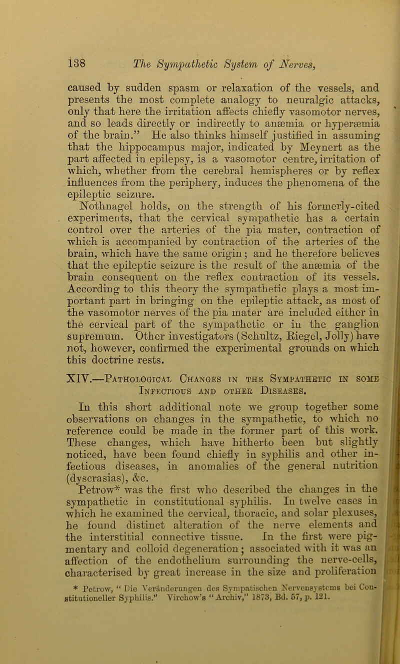 caused by sudden spasm or relaxation of the vessels, and presents the most complete analogy to neuralgic attacks, only that here the irritation affects chiefly vasomotor nerves, and so leads directly or indirectly to anaemia or hypersemia of the brain.” He also thinks himself justified in assuming that the hippocampus major, indicated by Meynert as the part affected in epilepsy, is a vasomotor centre, irritation of which, whether from the cerebral hemispheres or by reflex influences from the periphery, induces the phenomena of the epileptic seizure. Nothnagel holds, on the strength of his formerly-cited experiments, that the cervical sympathetic has a certain control over the arteries of the pia mater, contraction of which is accompanied by contraction of the arteries of the brain, which have the same origin; and he therefore believes that the epileptic seizure is the result of the ansemia of the brain consequent on the reflex contraction of its vessels. According to this theory the sympathetic plays a most im- portant part in bringing on the epileptic attack, as most of the vasomotor nerves of the pia mater are included either in the cervical part of the sympathetic or in the ganglion supremum. Other investigators (Schultz, Riegel, Jolly) have not, however, confirmed the experimental grounds on which this doctrine rests. XIY.—Pathological Changes in the Sympathetic in some Infectious and other Diseases. In this short additional note we group together some observations on changes in the sympathetic, to which no reference could be made in the former part of this work. These changes, which have hitherto been but slightly noticed, have been found chiefly in syphilis and other in- fectious diseases, in anomalies of the general nutrition (dyscrasias), &c. Petrow* was the first who described the changes in the sympathetic in constitutional syphilis. In twelve cases in which he examined the cervical, thoracic, and solar plexuses, he found distinct alteration of the nerve elements and the interstitial connective tissue. In the first were pig- mentary and colloid degeneration ; associated with it was an affection of the endothelium surrounding the nerve-cells, characterised by great increase in the size and proliferation * Petrow, “ Die Veranderungen. dcs Syrupatischen Nervensystems bei Con- stitutioneller Syphilis.” Virchow’s “Archiv,” 1873, Bd. 57, p. 121.