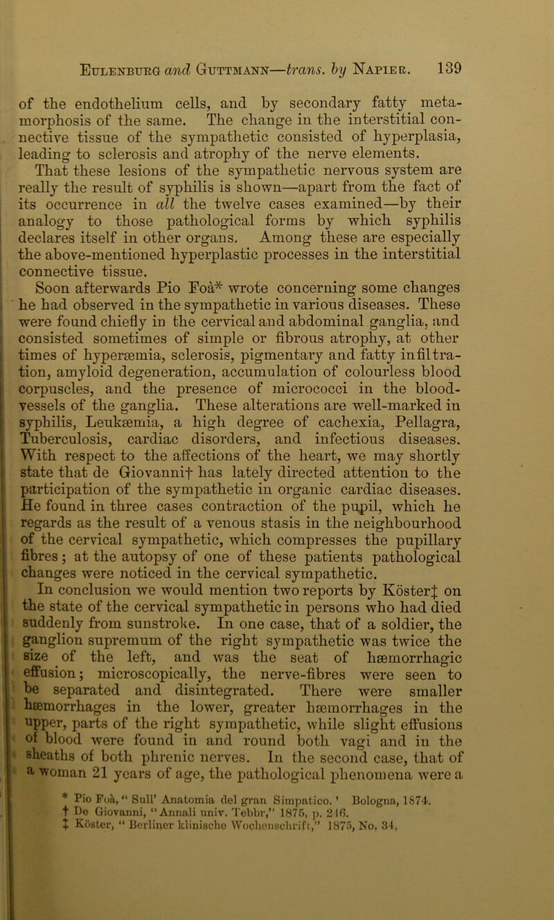 of tlie endothelium cells, and by secondary fatty meta- morphosis of the same. The change in the interstitial con- nective tissue of the sympathetic consisted of hyperplasia, leading to sclerosis and atrophy of the nerve elements. That these lesions of the sympathetic nervous system are really the result of syphilis is shown—apart from the fact of its occurrence in all the twelve cases examined—by their analogy to those pathological forms by which syphilis declares itself in other organs. Among these are especially the above-mentioned hyperplastic processes in the interstitial connective tissue. Soon afterwards Pio Foa* wrote concerning some changes he had observed in the sympathetic in various diseases. These were found chiefly in the cervical and abdominal ganglia, and consisted sometimes of simple or fibrous atrophy, at other times of hypersemia, sclerosis, pigmentary and fatty infiltra- tion, amyloid degeneration, accumulation of colourless blood corpuscles, and the presence of micrococci in the blood- vessels of the ganglia. These alterations are well-marked in syphilis, Leukaemia, a high degree of cachexia, Pellagra, Tuberculosis, cardiac disorders, and infectious diseases. With respect to the affections of the heart, we may shortly state that de Giovannif has lately directed attention to the participation of the sympathetic in organic cardiac diseases. He found in three cases contraction of the pupil, which he regards as the result of a venous stasis in the neighbourhood of the cervical sympathetic, which compresses the pupillary fibres; at the autopsy of one of these patients pathological changes were noticed in the cervical sympathetic. In conclusion we would mention two reports by KosterJ on the state of the cervical sympathetic in persons who had died suddenly from sunstroke. In one case, that of a soldier, the ganglion supremum of the right sympathetic was twice the size of the left, and was the seat of haemorrhagic effusion; microscopically, the nerve-fibres were seen to be separated and disintegrated. There were smaller haemorrhages in the lower, greater haemorrhages in the upper, parts of the right sympathetic, while slight effusions of blood were found in and round both vagi and in the sheaths of both phrenic nerves. In the second case, that of & woman 21 years of age, the pathological phenomena were a * Pio Foa, “ Bull’ Anatomia del gran Simpatico. ’ Bologna, 1S74. t Do Giovanni, 11 Annali univ. Tebbr,” 1875, p. 246. t Roster, “ Berliner kliuische Wocbensehrift,” 1875, No. 34,