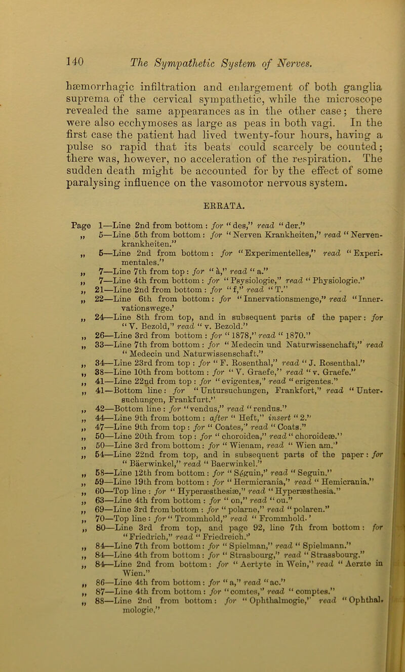 hsemorrhagic infiltration and enlargement of both ganglia suprema of the cervical sympathetic, while the microscope revealed the same appearances as in the other case; there were also ecchymoses as large as peas in both vagi. In the first case the patient had lived twenty-four hours, having a pulse so rapid that its beats could scarcely be counted; there was, however, no acceleration of the respiration. The sudden death might be accounted for by the effect of some paralysing influence on the vasomotor nervous system. Page yy yy yy yy yy yy yy yy yy yy yy yy yy yy yy yy yy yy yy yy yy yy yy yy yy yy yy yy yy yy yy yy ERRATA. 1—Line 2nd from bottom : for “des,” read “der.” 5—Line 5th from bottom: for “ Nerven Krankheiten,” read “ Nerven- krankheiten.” 5—Line 2nd from bottom: for “Experimentelles,” read “ Experi. mentales.” 7—Line 7th from top : for “ h,” read “ a.” 7—Line 4th from bottom: for “ Psysiologie,” read “ Physiologie.” 21— Line 2nd from bottom : for “f,” read “ T.” 22— Line 6th fi’om bottom: for “ Innervationsmenge,” read “Inner- vationswege.’ 24—Line 8th from top, and in subsequent parts of the paper: for “V. Bezold,” read “ v. Bezold.” 26—Line 3rd from bottom : for “ 1878,” read “ 1870.” 33— Line 7th from bottom : for “ Medecin und Naturwissenchaft,” read “ Medecin und Naturwissenschaft.” 34— Line 23rd from top : for “ F. Rosenthal,” read “ J. Rosenthal.” 38—Line 10th from bottom : for “V. Graefe,” read “v. Graefe.” 41—Line 22nd from top : for “ evigentes,” read “erigentes.” 41— Bottom line : for “ Untursuchungen, Frankfort,” read “ Unter- suchungen, Frankfurt.” 42— Bottom line : for “vendus,” read “rendus.” 44—Line 9th from bottom : after “ Heft,” insert “ 2.’’ 47—Line 9th from top : for “ Coates,” read “ Coats.” 50—Line 20th from top : for “ choroidea,” read “ choroideoe.” 50—Line 3rd from bottom: for “ Wienam, read “ Wien am.” 54—Line 22nd from top, and in subsequent parts of the paper: for “ Baerwinkel,” read “ Baerwinkel.” 58— Line 12th from bottom: for “ Seguin,” read “ Seguin.” 59— Line 19th from bottom : for “ Hermicrania,” read “ Hemicrania.” 60— Top line : for “ Hyperaesthesise,” read “ Hyperaesthesia.” 63—Line 4th from bottom : for “ on,” read “ ou. 69— Line 3rd from bottom : for “ polarne,” read “ polaren.” 70— Top line : for “ Trommhold,” read “ Frommhold. ’ 80—Line 3rd from top, and page 92, line 7th from bottom: for “Friedrich,” read “ Friedreich.’’ 84—Line 7th from bottom: for “ Spielman,” read “ Spielmann.” 84—Line 4th from bottom: for “ Strasbourg,” read “ Strassbourg.” 84—Line 2nd from bottom: for “ Aertyte in Wein,” read “ Aerzte in Wien.” 86— Line 4th from bottom: for “ a,” read “ ac.” 87— Line 4th from bottom: for “ comtes,” read “ comptes.” 88— Line 2nd from bottom: for “ Oplithalmogie,’’ read “ Ophthal. inologio,”