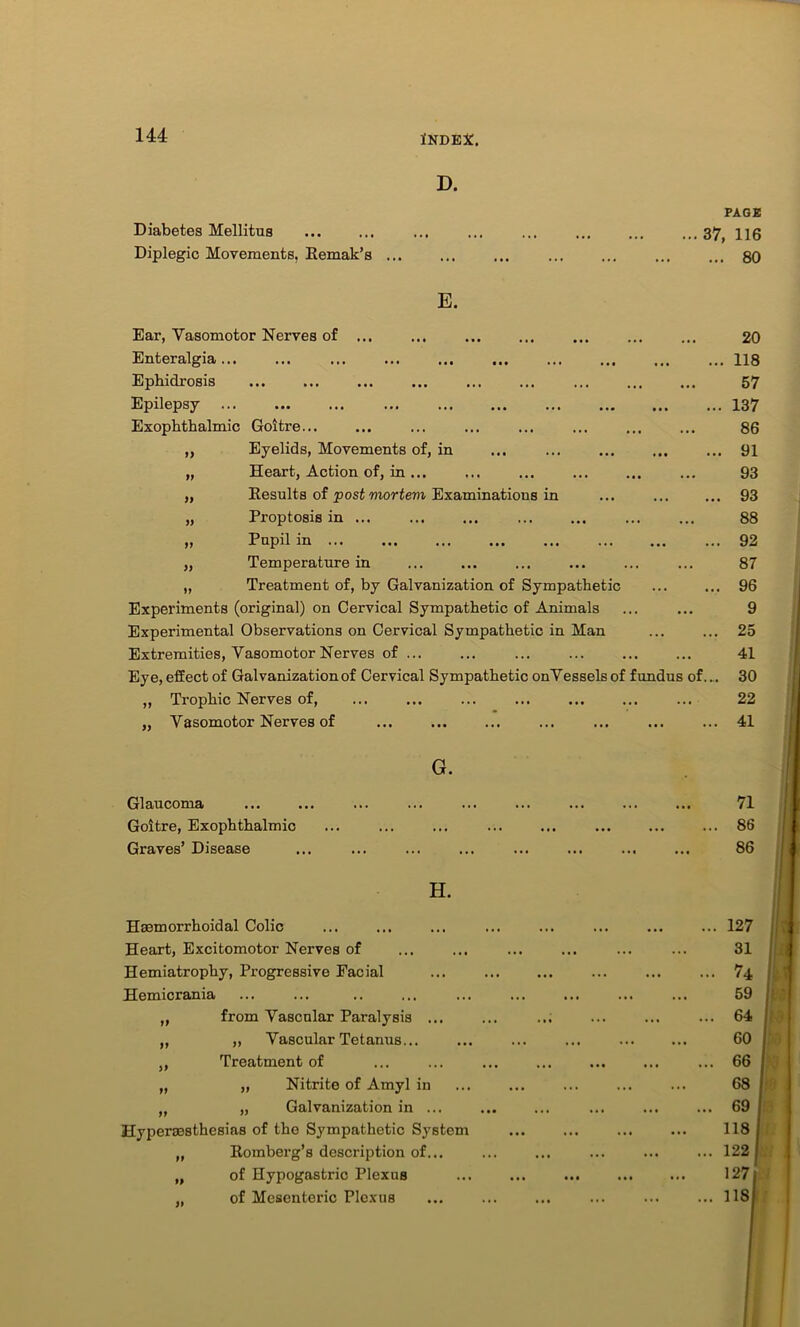 D. Diabetes Mellitus Diplegic Movements, Remak’s E. PAGE ... 37, 116 ... 80 Ear, Vasomotor Nerves of ... ... Enteralgia ... Ephidrosis Epilepsy Exophthalmic Goitre... „ Eyelids, Movements of, in „ Heart, Action of, in ... „ Results of post mortem Examinations in „ Proptosis in ... „ Pupil in „ Temperature in „ Treatment of, by Galvanization of Sympathetic Experiments (original) on Cervical Sympathetic of Animals Experimental Observations on Cervical Sympathetic in Man Extremities, Vasomotor Nerves of ... Eye, effect of Galvanization of Cervical Sympathetic onVessels of fundus „ Trophic Nerves of, ... ... ... „ Vasomotor Nerves of 20 ... 118 57 .. 137 86 .. 91 93 .. 93 88 .. 92 87 .. 96 9 .. 25 41 f.... 30 22 .. 41 G. Glaucoma Goitre, Exophthalmic Graves’ Disease H. Hsemorrhoidal Colic Heart, Excitomotor Nerves of Hemiatrophy, Progressive Facial Hemicrania „ from Vascular Paralysis ... „ „ Vascular Tetanus... „ Treatment of „ „ Nitrite of Amyl in „ „ Galvanization in ... Hypersesthesias of the Sympathetic System „ Romberg’s description of... „ of Hypogastric Plexus „ of Mesenteric Plexus