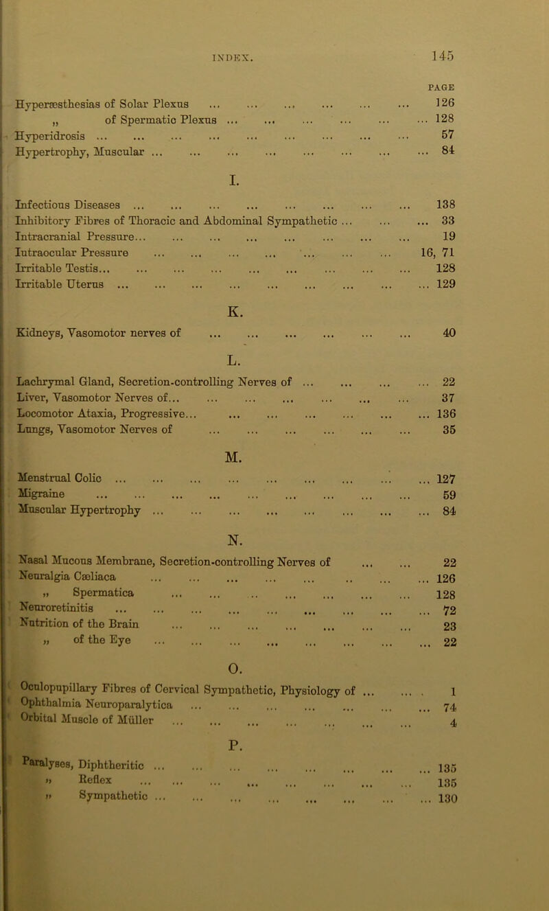 Hyperesthesias of Solar Plexus „ of Spermatio Plexus ... i Hyperidrosis ... Hypertrophy, Muscular ... I. Infectious Diseases ... Inhibitox-y Fibres of Thoracic and Abdominal Sympathetic ... Intracranial Pressure... Intraocular Pressure ... ... Irritable Testis... Irritable Uterus ... K. Kidneys, Vasomotor nerves of L. Lachrymal Gland, Secretion-controlling Nerves of Liver, Vasomotor Nerves of... Locomotor Ataxia, Progressive... Lungs, Vasomotor Nerves of M. Menstrual Colic ... Migraine Muscular Hypertrophy ... N. Nasal Mucous Membrane, Secretion-controlling Nerves of Neuralgia Caeliaca „ Spermatica Neuroretinitis ••• ••• ••• ••• Nutrition of the Brain ,, of the Eye 0. Ocnlopupillary Fibres of Cervical Sympathetic, Physiology of ... Ophthalmia Neuroparalytica Orbital Muscle of Muller ... ... P. Paralyses, Diphtheritic ... » Reflex »> Sympathetic PAGE 126 128 57 . 84 138 .. 33 19 16, 71 128 ... 129 40 22 37 136 35 ... 127 59 ... 84 22 ... 126 128 ... 72 23 ... 22 1 74 4 ... 135 135 ... 130