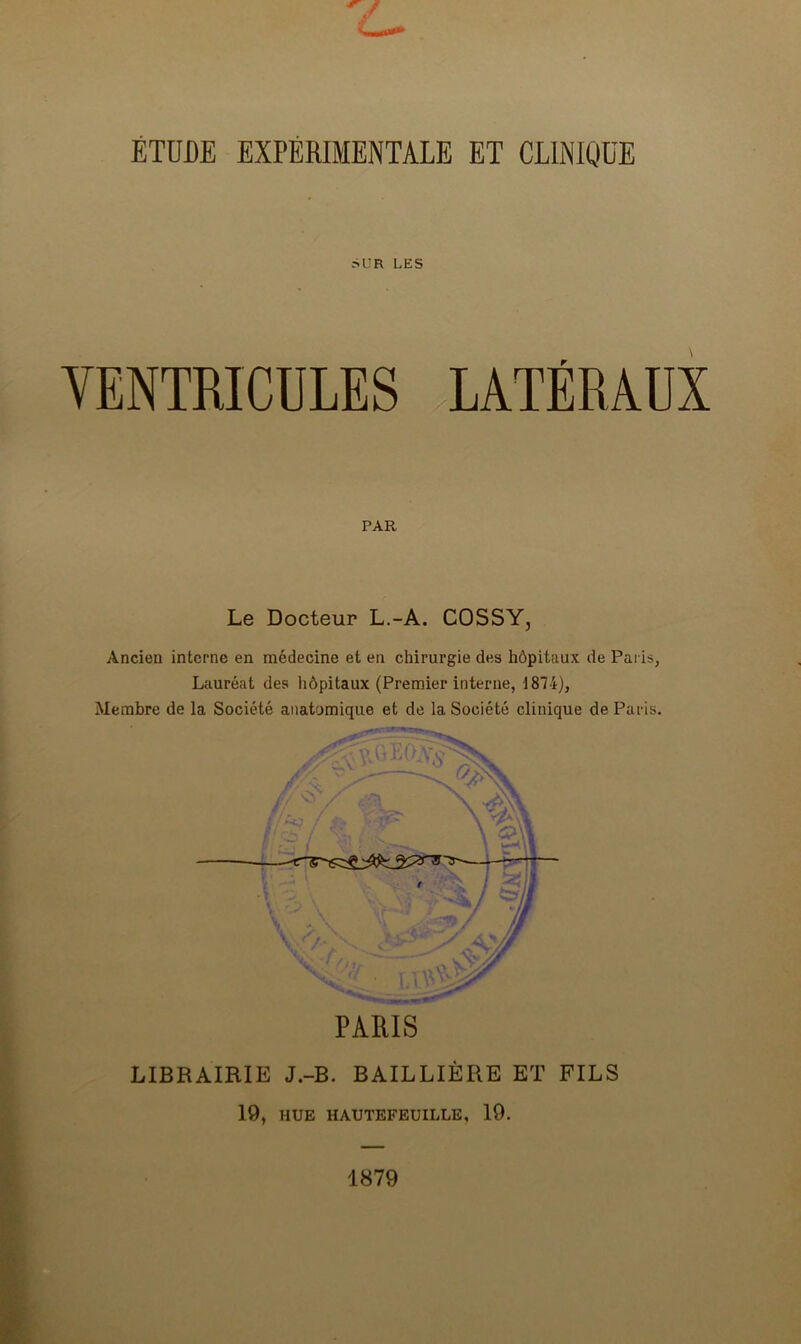 L- ÉTUDE EXPÉRIMENTALE ET CLINIQUE SUR LES VENTRICULES LATÉRAUX PAR Le Docteur L.-A. COSSY, Ancien interne en médecine et eu chirurgie des hôpitaux de Paris, Lauréat des hôpitaux (Premier interne, 1874), Membre de la Société anatomique et de 1a. Société clinique de Paris. PARIS LIBRAIRIE J.-B. BAILLIÈRE ET FILS 19, HUE HAUTEFEUILLE, 19. 1879