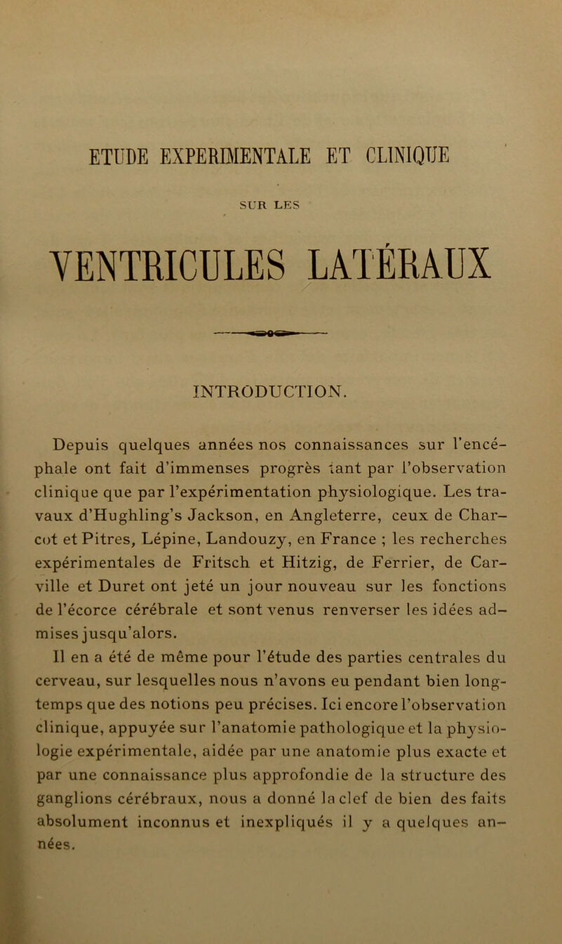 ETUDE EXPERIMENTALE ET CLINIQUE SUR LES VENTRICULES LATÉRAUX INTRODUCTION. Depuis quelques années nos connaissances sur l’encé- phale ont fait d’immenses progrès tant par l’observation clinique que par l’expérimentation physiologique. Les tra- vaux d’Hughling’s Jackson, en Angleterre, ceux de Char- cot et Pitres, Lépine, Landouzy, en France ; les recherches expérimentales de Fritsch et Hitzig, de Ferrier, de Car- ville et Duret ont jeté un jour nouveau sur les fonctions de l’écorce cérébrale et sont venus renverser les idées ad- mises jusqu’alors. Il en a été de même pour l’étude des parties centrales du cerveau, sur lesquelles nous n’avons eu pendant bien long- temps que des notions peu précises. Ici encore l’observation clinique, appuyée sur l’anatomie pathologique et la physio- logie expérimentale, aidée par une anatomie plus exacte et par une connaissance plus approfondie de la structure des ganglions cérébraux, nous a donné la clef de bien des faits absolument inconnus et inexpliqués il y a quelques an- nées.