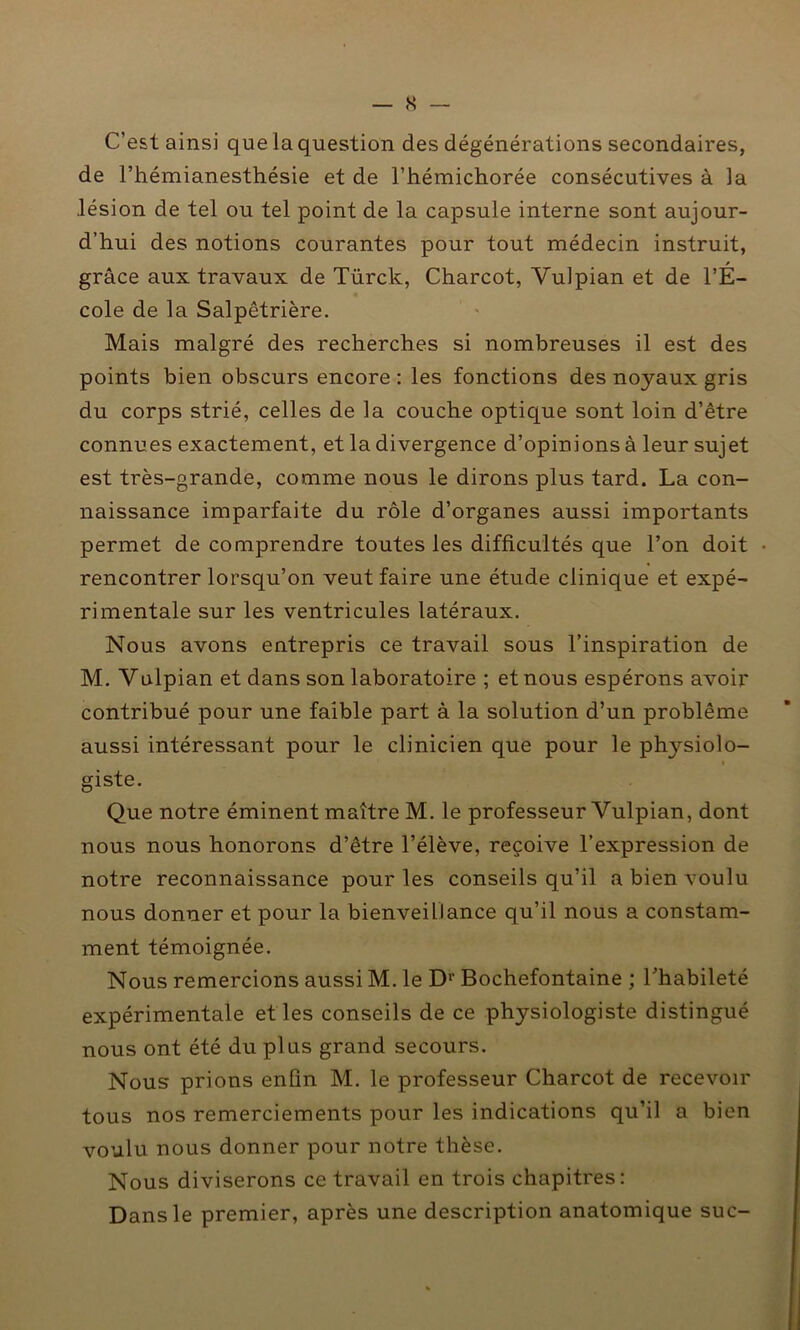 C’est ainsi que la question des dégénérations secondaires, de l’hémianesthésie et de l’hémichorée consécutives à la lésion de tel ou tel point de la capsule interne sont aujour- d’hui des notions courantes pour tout médecin instruit, » grâce aux travaux de Türck, Charcot, Yulpian et de l’E- cole de la Salpêtrière. Mais malgré des recherches si nombreuses il est des points bien obscurs encore : les fonctions des noyaux gris du corps strié, celles de la couche optique sont loin d’être connues exactement, et la divergence d’opinions à leur sujet est très-grande, comme nous le dirons plus tard. La con- naissance imparfaite du rôle d’organes aussi importants permet de comprendre toutes les difficultés que l’on doit rencontrer lorsqu’on veut faire une étude clinique et expé- rimentale sur les ventricules latéraux. Nous avons entrepris ce travail sous l’inspiration de M. Yulpian et dans son laboratoire ; et nous espérons avoir contribué pour une faible part à la solution d’un problème aussi intéressant pour le clinicien que pour le physiolo- giste. Que notre éminent maître M. le professeur Vulpian, dont nous nous honorons d’être l’élève, reçoive l’expression de notre reconnaissance pour les conseils qu’il a bien voulu nous donner et pour la bienveillance qu’il nous a constam- ment témoignée. Nous remercions aussi M. le Dr Bochefontaine ; l’habileté expérimentale et les conseils de ce physiologiste distingué nous ont été du plus grand secours. Nous prions enfin M. le professeur Charcot de recevoir tous nos remerciements pour les indications qu’il a bien voulu nous donner pour notre thèse. Nous diviserons ce travail en trois chapitres: Dans le premier, après une description anatomique suc-