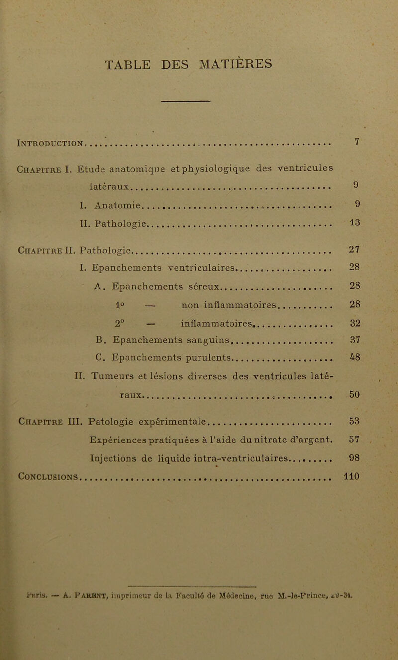 TABLE DES MATIÈRES Introduction 7 Chapitre I. Etude anatomique et physiologique des ventricules latéraux 9 I. Anatomie 9 II. Pathologie 13 Chapitre II. Pathologie 27 I. Epanchements ventriculaires 28 A. Epanchements séreux 28 1° — non inflammatoires 28 2° — inflammatoires 32 B. Epanchements sanguins 37 C. Epanchements purulents 48 II. Tumeurs et lésions diverses des ventricules laté- raux 50 Chapitre III. Patologie expérimentale 53 Expériences pratiquées à l’aide du nitrate d’argent. 57 Injections de liquide intra-ventriculaires 98 Conclusions 110 Paris. — A. PakHNT, imprimeur de la Faculté de Médecine, rue M.-lo-Prinee, *9-34.