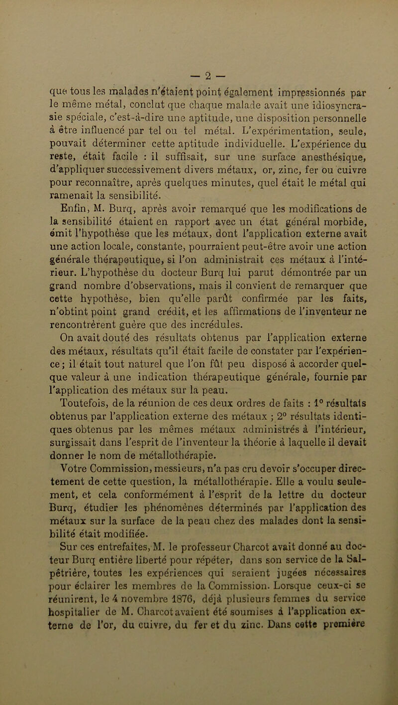 que tous les malades n’étaient point également impressionnés par le même métal, conclut que chaque malade avait une idiosyncra- sie spéciale, c’est-à-dire une aptitude, une disposition personnelle à être influencé par tel ou tel métal. L’expérimentation, seule, pouvait déterminer cette aptitude individuelle. L’expérience du reste, était facile : il suffisait, sur une surface anesthésique, d’appliquer successivement divers métaux, or, zinc, fer ou cuivre pour reconnaître, après quelques minutes, quel était le métal qui ramenait la sensibilité. Enfin, M. Burq, après avoir remarqué que les modifications de la sensibilité étaient en rapport avec un état général morbide, émit l’hypothèse que les métaux, dont l’application externe avait une action locale, constante, pourraient peut-être avoir une action générale thérapeutique, si l’on administrait ces métaux à l’inté- rieur. L’hypothèse du docteur Burq lui parut démontrée par un grand nombre d'observations, mais il convient de remarquer que cette hypothèse, bien qu’elle parût confirmée par les faits, n’obtint point grand crédit, et les affirmations de l’inventeur ne rencontrèrent guère que des incrédules. On avait douté des résultats obtenus par l’application externe des métaux, résultats qu’il était facile de constater par l’expérien- ce ; il était tout naturel que l’on fût peu disposé à accorder quel- que valeur à une indication thérapeutique générale, fournie par l'application des métaux sur la peau. Toutefois, de la réunion de ces deux ordres de faits : 1° résultats obtenus par l’application externe des métaux ; 2° résultats identi- ques obtenus par les mêmes métaux administrés à l’intérieur, surgissait dans l’esprit de l’inventeur la théorie à laquelle il devait donner le nom de métallothérapie. Votre Commission, messieurs, n’a pas cru devoir s’occuper direc- tement de cette question, la métallothérapie. Elle a voulu seule- ment, et cela conformément à l’esprit de la lettre du docteur Burq, étudier les phénomènes déterminés par l’application des métaux sur la surface de la peau chez des malades dont la sensi- bilité était modifiée. Sur ces entrefaites, M. le professeur Charcot avait donné au doc- teur Burq entière liberté pour répéter, dans son service de la Sal- pêtrière, toutes les expériences qui seraient jugées nécessaires pour éclairer les membres de la Commission. Lorsque ceux-ci se réunirent, le 4 novembre 1876, déjà plusieurs femmes du service hospitalier de M. Charcot avaient été soumises à l’application ex- terne de l’or, du cuivre, du fer et du zinc. Dans cette première