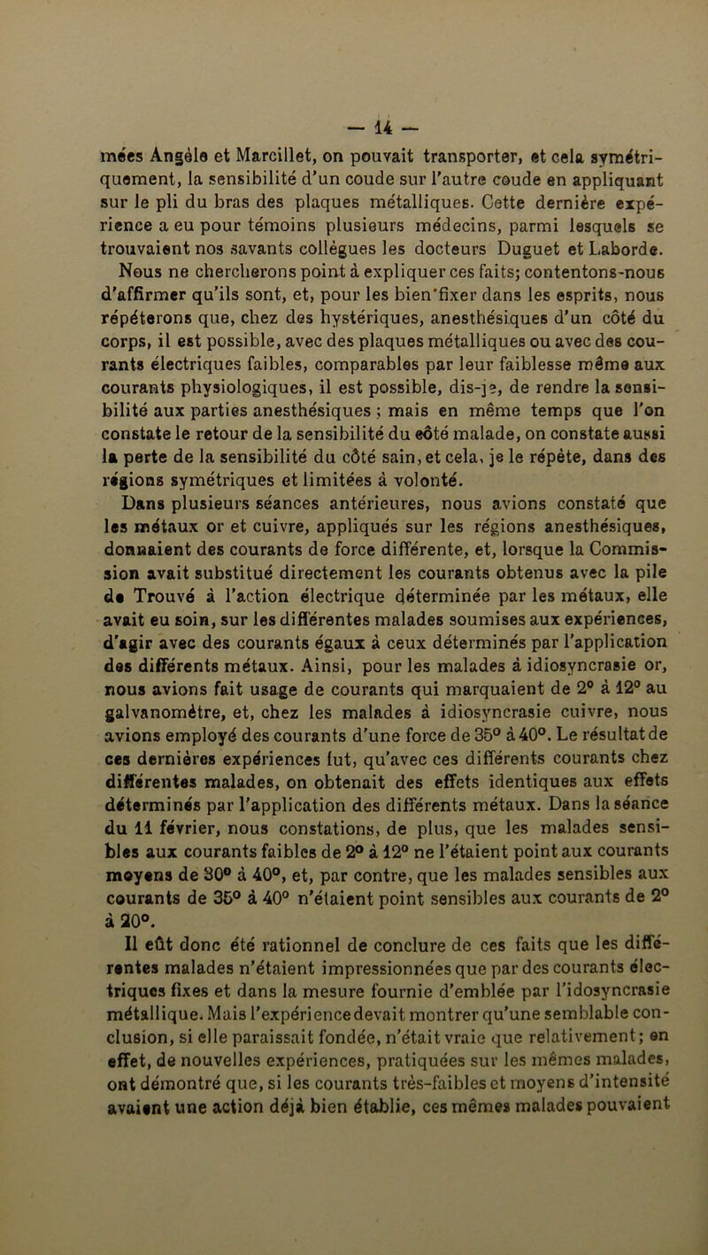 — li- mées Angèle et Marcillet, on pouvait transporter, et cela symétri- quement, la sensibilité d’un coude sur l’autre coude en appliquant sur le pli du bras des plaques métalliques. Cette dernière exjjé- rience a eu pour témoins plusieurs médecins, parmi lesquels se trouvaient nos savants collègues les docteurs Duguet et Laborde. Nous ne chercherons point à expliquer ces faits; contentons-nous d'affirmer qu’ils sont, et, pour les bien'fixer dans les esprits, nous répéterons que, chez des hystériques, anesthésiques d’un côté du corps, il est possible, avec des plaques métalliques ou avec des cou- rants électriques faibles, comparables par leur faiblesse même aux courants physiologiques, il est possible, dis-]?, de rendre la sensi- bilité aux parties anesthésiques ; mais en même temps que l’on constate le retour de la sensibilité du eôté malade, on constate aussi la perte de la sensibilité du côté sain, et cela, je le répète, dans des régions symétriques et limitées à volonté. Dans plusieurs séances antérieures, nous avions constaté que les métaux or et cuivre, appliqués sur les régions anesthésiques, donnaient des courants de force différente, et, lorsque la Commis- sion avait substitué directement les courants obtenus avec la pile do Trouvé à l’action électrique déterminée par les métaux, elle avait eu soin, sur les différentes malades soumises aux expériences, d'agir avec des courants égaux à ceux déterminés par l’application des différents métaux. Ainsi, pour les malades à idiosyncrasie or, nous avions fait usage de courants qui marquaient de 2° à 12° au galvanomètre, et, chez les malades à idiosyncrasie cuivre, nous .avions employé des courants d'une force de 35° à 40°. Le résultat de ces dernières expériences lut, qu’avec ces différents courants chez différentes malades, on obtenait des effets identiques aux effets déterminés par l’application des différents métaux. Dans la séance du 11 février, nous constations, de plus, que les malades sensi- bles aux courants faibles de 2° à 12° ne l’étaient point aux courants moyens de 30° à 40°, et, par contre, que les malades sensibles aux courants de 35° à 40° n’étaient point sensibles aux courants de 2° à 20°. Il eût donc été rationnel de conclure de ces faits que les diffé- rentes malades n’étaient impressionnées que par des courants élec- triques fixes et dans la mesure fournie d’emblée par l’idosyncrasie métallique. Mais l'expériencedevait, montrer qu’une semblable con- clusion, si elle paraissait fondée, n’était vraie que relativement; en effet, de nouvelles expériences, pratiquées sur les memes malades, ont démontré que, si les courants très-faibles et moyens d’intensité avaient une action déjà bien établie, ces mêmes malades pouvaient