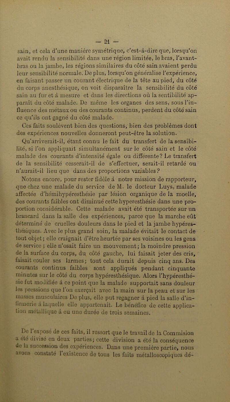 sain, et cela d’une manière symétrique, c’est-à-dire que, lorsqu'on avait rendu la sensibilité dans une région limitée, le bras, l'avant- bras ou la jambe, les régions similaires du côté sain avaient perdu leur sensibilité normale. De plus, lorsqu’on généralise l’expérience, en faisant passer un courant électrique de la tête au pied, du côté du corps anesthésique, on voit disparaître la sensibilité du côté sain au fur et à mesure et dans les directions où la sentibilité ap- paraît du côté malade. De même les organes des sens, sous l’in- fluence des métaux ou des courants continus, perdent du côté sain ce qu’ils ont gagné du côté malade. Ces faits soulèvent bien des questions, bien des problèmes dont des expériences nouvelles donneront peut-être la solution. Qu’arriverait-il, étant connu le fait du transfert de la sensibi- lité, si l’on appliquait simultanément sur le côté sain et le côté malade des courants d’intensité égale ou différente? Le transfert de la sensibilité cesserait-il de s’effectuer, serait-il retardé ou n’aurait-il lieu que dans des proportions variables? Notons encore, pour rester fidèle à notre mission de rapporteur, que chez une malade du service de M. le docteur Luys, malade affectée d’hémihypéresthésie par lésion organique de la moelle, des courants faibles ont diminué cette hyperesthésie dans une pro- portion considérable. Cette malade avait été transportée sur un brancard dans la salle des expériences, parce que la marche eût détermine' de cruelles douleurs dans le pied et la jambe hypéres- thésiques. Avec le plus grand soin, la malade évitait le contact de tout objet; elle craignait d’être heurtée par ses voisines ou les gens de service ; elle n’osait faire un mouvement; la moindre pression de la surface du corps, du côté gauche, lui faisait jeter des cris, faisait couler ses larmes; tout cela durait depuis cinq ans. Des courants continus faibles sont appliqués pendant cinquante minutes sur le côté du corps hypéresthésique. Alors l'hvpéresthé- sie lut modifiée à ce point que la malade supportait sans douleur les pressions que l’on exerçait avec la main sur la peau et sur les masses musculaires De plus, elle put regagner à pied la salle d’in- lirmerie à laquelle elle appartenait. Le bénéfice de cette applica- tion métallique a eu une durée de trois semaines. De 1 exposé de ces faits, il ressort que le travail de la Commision a été divisé en deux parties; cette division a été la conséquence de la succession des expériences. Dans une première partie, nous avons constaté 1 existence de tous les faits rnétalloscopiques dé-